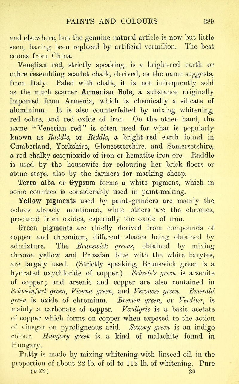 and elsewhere, but the genuine natural article is now but little seen, having been replaced by artificial vermilion. The best comes from China. Venetian red, strictly speaking, is a bright-red earth or ochre resembling scarlet chalk, derived, as the name suggests, from Italy. Paled with chalk, it is not infrequently sold as the much scarcer Armenian Bole, a substance originally imported from Armenia, which is chemically a silicate of aluminium. It is also counterfeited by mixing whitening, red ochre, and red oxide of iron. On the other hand, the name “Venetian red” is often used for what is popularly known as Raddle, or Reddle, a bright-red earth found in Cumberland, Yorkshire, Gloucestershire, and Somersetshire, a red chalky sesquioxide of iron or hematite iron ore. Raddle is used by the housewife for colouring her brick floors or stone steps, also by the farmers for marking sheep. Terra alba or Gypsum forms a white pigment, which in some counties is considerably used in paint-making. Yellow pigments used by paint-grinders are mainly the ochres already mentioned, while others are the chromes, produced from oxides, especially the oxide of iron. Green pigments are chiefly derived from compounds of copper and chromium, different shades being obtained by admixture. The Brunswick greens, obtained by mixing chrome yellow and Prussian blue with the white barytes, are largely used. (Strictly speaking, Brunswick green is a hydrated oxychloride of copper.) ScheeWs green is arsenite of copper; and arsenic and copper are also contained in Schweinfurt green, Vienna green, and Veronese green. Emerald green is oxide of chromium. Bremen green, or Verditer, is mainly a carbonate of copper. Verdigris is a basic acetate of copper which forms on copper when exposed to the action of vinegar on pyroligneous acid. Saxony green is an indigo colour. Hungary green is a kind of malachite found in Hungary. Putty is made by mixing whitening with linseed oil, in the proportion of about 22 lb. of oil to 112 lb. of whitening. Pure (B 879) 20