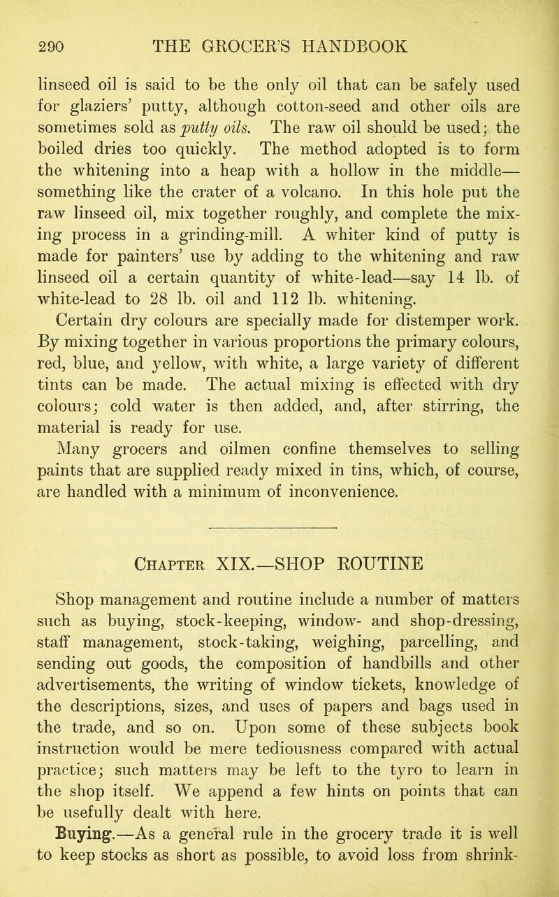 linseed oil is said to be the only oil that can be safely used for glaziers’ putty, although cotton-seed and other oils are sometimes sold as^ii% oils. The raw oil should be used; the boiled dries too quickly. The method adopted is to form the whitening into a heap with a hollow in the middle— something like the crater of a volcano. In this hole put the raw linseed oil, mix together roughly, and complete the mix- ing process in a grinding-mill. A whiter kind of putty is made for painters’ use by adding to the whitening and raw linseed oil a certain quantity of white-lead—say 14 lb. of white-lead to 28 lb. oil and 112 lb. whitening. Certain dry colours are specially made for distemper work. By mixing together in various proportions the primary colours, red, blue, and yellow, with white, a large variety of different tints can be made. The actual mixing is effected with dry colours; cold water is then added, and, after stirring, the material is ready for use. Many grocers and oilmen confine themselves to selling paints that are supplied ready mixed in tins, which, of course, are handled with a minimum of inconvenience. Chapter XIX.—SHOP ROUTINE Shop management and routine include a number of matters such as buying, stock-keeping, window- and shop-dressing, staff management, stock-taking, weighing, parcelling, and sending out goods, the composition of handbills and other advertisements, the writing of window tickets, knowledge of the descriptions, sizes, and uses of papers and bags used in the trade, and so on. Upon some of these subjects book instruction would be mere tediousness compared with actual practice; such matters may be left to the tyro to learn in the shop itself. We append a few hints on points that can be usefully dealt with here. Buying.—As a general rule in the grocery trade it is well to keep stocks as short as possible, to avoid loss from shrink-