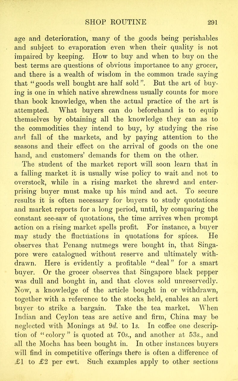 age and deterioration, many of the goods being perishables and subject to evaporation even when their quality is not impaired by keeping. How to buy and when to buy on the best terms are questions of obvious importance to any grocer, and there is a wealth of wisdom in the common trade saying that “goods well bought are half sold”. But the art of buy- ing is one in which native shrewdness usually counts for more than book knowledge, when the actual practice of the art is attempted. What buyers can do beforehand is to equip themselves by obtaining all the knowledge they can as to the commodities they intend to buy, by studying the rise and fall of the markets, and by paying attention to the seasons and their effect on the arrival of goods on the one hand, and customers’ demands for them on the other. The student of the market report will soon learn that in a falling market it is usually wise policy to wait and not to overstock, while in a rising market the shrewd and enter- prising buyer must make up his mind and act. To secure results it is often necessary for buyers to study quotations and market reports for a long period, until, by comparing the constant see-saw of quotations, the time arrives when prompt action on a rising market spells profit. For instance, a buyer may study the fluctuations in quotations for spices. He observes that Penang nutmegs were bought in, that Singa- pore were catalogued without reserve and ultimately with- drawn. Here is evidently a profitable “deal” for a smart buyer. Or the grocer observes that Singapore black pepper was dull and bought in, and that cloves sold unreservedly. Now, a knowdedge of the article bought in or withdrawn, together with a reference to the stocks held, enables an alert buyer to strike a bargain. Take the tea market. When Indian and Ceylon teas are active and firm, China may be neglected with Monings at ^d. to Is. In coffee one descrip- tion of “colory” is quoted at 70s., and another at 53s., and all the Mocha has been bought in. In other instances buyers will find in competitive offerings thefe is often a difference of £\ to £2 per cwt. Such examples apply to other sections