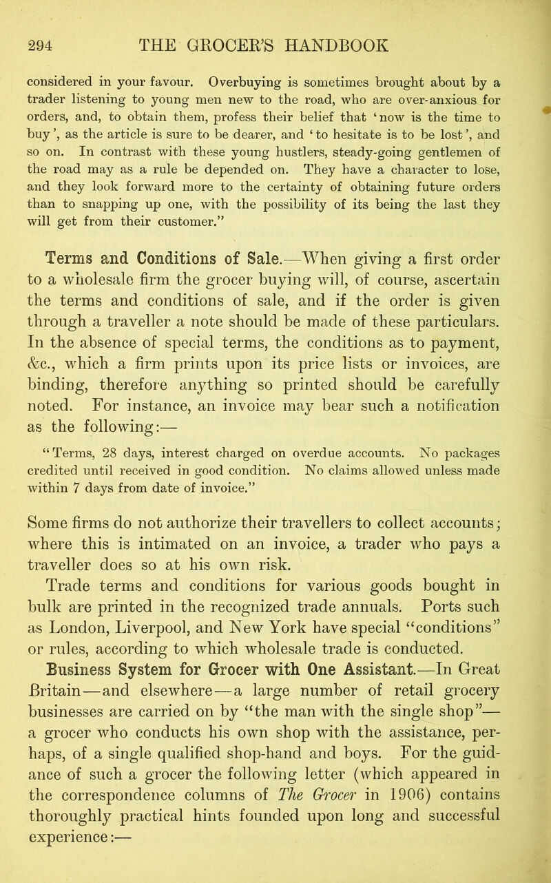 considered in your favour. Overbuying is sometimes brought about by a trader listening to young men new to the road, who are over-anxious for orders, and, to obtain them, profess their belief that ‘now is the time to buy as the article is sure to be dearer, and ‘ to hesitate is to be lost', and so on. In contrast with these young hustlers, steady-going gentlemen of the road may as a rule be depended on. They have a character to lose, and they look forward more to the certainty of obtaining future orders than to snapping up one, with the possibility of its being the last they will get from their customer.” Terms and Conditions of Sale.—When giving a first order to a wholesale firm the grocer buying will, of course, ascertain the terms and conditions of sale, and if the order is given through a traveller a note should be made of these particulars. In the absence of special terms, the conditions as to payment, &c., which a firm prints upon its price lists or invoices, are binding, therefore anything so printed should be carefully noted. For instance, an invoice may bear such a notification as the following:— “Terms, 28 days, interest charged on overdue accounts. No packages credited until received in good condition. No claims allowed unless made within 7 days from date of invoice.” Some firms do not authorize their travellers to collect accounts; where this is intimated on an invoice, a trader who pays a traveller does so at his own risk. Trade terms and conditions for various goods bought in bulk are printed in the recognized trade annuals. Ports such as London, Liverpool, and New York have special “conditions” or rules, according to which wholesale trade is conducted. Business System for Grocer with One Assistant.—In Great Britain—and elsewhere—a large number of retail grocery businesses are carried on by “the man with the single shop”— a grocer who conducts his own shop with the assistance, per- haps, of a single qualified shop-hand and boys. For the guid- ance of such a grocer the following letter (which appeared in the correspondence columns of The Grocer in 1906) contains thoroughly practical hints founded upon long and successful experience:—