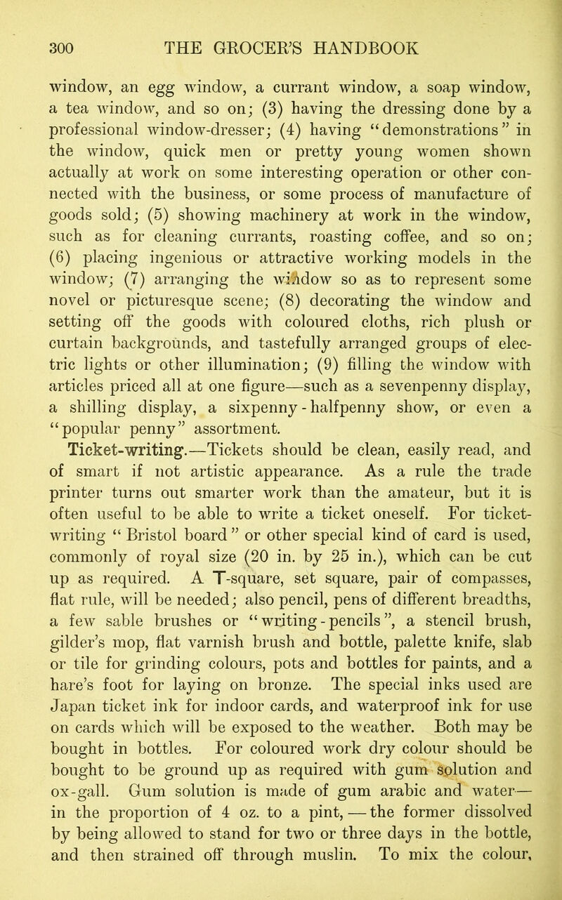 window, an egg window, a currant window, a soap window, a tea window, and so on; (3) having the dressing done by a professional window-dresser; (4) having “demonstrations” in the window, quick men or pretty young women shown actually at work on some interesting operation or other con- nected with the business, or some process of manufacture of goods sold; (5) showing machinery at work in the window, such as for cleaning currants, roasting coffee, and so on; (6) placing ingenious or attractive working models in the window; (7) arranging the wfhdow so as to represent some novel or picturesque scene; (8) decorating the window and setting ofi‘ the goods with coloured cloths, rich plush or curtain backgrounds, and tastefully arranged groups of elec- tric lights or other illumination; (9) filling the window with articles priced all at one figure—such as a sevenpenny display, a shilling display, a sixpenny - halfpenny show, or even a “popular penny” assortment. Ticket-writing.—Tickets should be clean, easily read, and of smart if not artistic appearance. As a rule the trade printer turns out smarter work than the amateur, but it is often useful to be able to write a ticket oneself. For ticket- writing “ Bristol board ” or other special kind of card is used, commonly of royal size (20 in. by 25 in.), which can be cut up as required. A T-square, set square, pair of compasses, flat rule, will be needed; also pencil, pens of different breadths, a few sable brushes or “ writing - pencils ”, a stencil brush, gilder’s mop, flat varnish brush and bottle, palette knife, slab or tile for grinding colours, pots and bottles for paints, and a hare’s foot for laying on bronze. The special inks used are Japan ticket ink for indoor cards, and waterproof ink for use on cards which will be exposed to the weather. Both may be bought in bottles. For coloured work dry colour should be bought to be ground up as required with gum solution and ox-gall. Gum solution is made of gum arabic and water— in the proportion of 4 oz. to a pint, — the former dissolved by being allowed to stand for two or three days in the bottle, and then strained off through muslin. To mix the colour.
