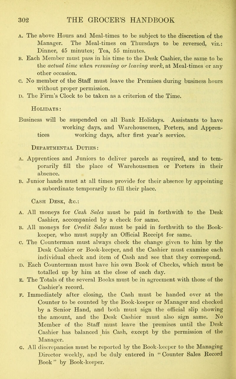 A, The above Hours and Meal-times to be subject to the discretion of the Manager. The Meal-times on Thursdays to be reversed, viz.: Dinner, 45 minutes; Tea, 55 minutes. B. Each Member must pass in his time to the Desk Cashier, the same to be the actual time when resuming or leaving work, at Meal-times or any other occasion. c. No member of the Staff must leave the Premises during business hours without proper permission. D. The Firm’s Clock to be taken as a criterion of the Time. Holidays : Business will be suspended on all Bank Holidays. Assistants to have working days, and Warehousemen, Porters, and Appren- tices working days, after first year’s service. Departmental Duties: A. Apprentices and Juniors to deliver parcels as required, and to tem- porarily fill the place of Warehousemen or Porters in their absence. B. Junior hands must at all times provide for their absence by appointing a subordinate temporarily to fill their place. Cash Desk, &c.: A. All moneys for Cash Sales must be paid in forthwith to the Desk Cashier, accompanied by a check for same. B. All moneys for Credit Sales must be paid in forthwith to the Book- keeper, who must supply an Official Beceipt for same, c. The Counterman must always check the change given to him by the Desk Cashier or Book-keeper, and the Cashier must examine each individual check and item of Cash and see that they correspond. D. Each Counterman must have his own Book of Checks, which must be totalled up by him at the close of each day. E. The Totals of the several Books must be in agreement with those of the Cashier’s record. F. Immediately after closing, the Cash must be handed over at the Counter to be counted by the Book-keeper or Manager and checked by a Senior Hand, and both must sign the official slip showing the amount, and the Desk Cashier must also sign same. No Member of the Staff must leave the premises until the Desk Cashier has balanced Cash, except by the permission of the Manager. G. All discrepancies must be reported by the Book-keeper to the Managing Director weekly, and be duly entered in “ Counter Sales Record Book ” by Book-keeper.