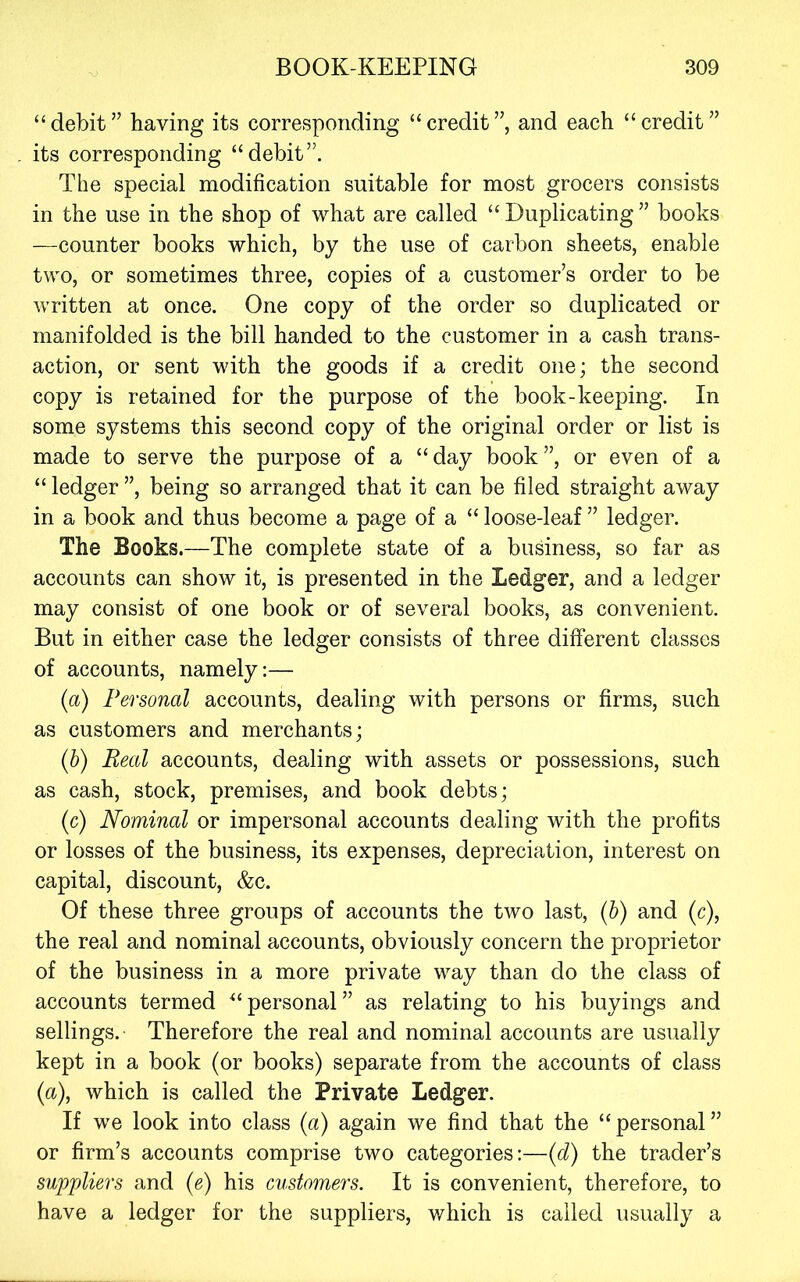 “ debit ” having its corresponding “ credit ”, and each “ credit ” its corresponding “debit”. The special modification suitable for most grocers consists in the use in the shop of what are called “ Duplicating ” books —counter books which, by the use of carbon sheets, enable two, or sometimes three, copies of a customer’s order to be written at once. One copy of the order so duplicated or manifolded is the bill handed to the customer in a cash trans- action, or sent with the goods if a credit one; the second copy is retained for the purpose of the book-keeping. In some systems this second copy of the original order or list is made to serve the purpose of a “day book”, or even of a “ ledger ”, being so arranged that it can be filed straight away in a book and thus become a page of a “ loose-leaf ” ledger. The Books.—The complete state of a business, so far as accounts can show it, is presented in the Ledger, and a ledger may consist of one book or of several books, as convenient. But in either case the ledger consists of three different classes of accounts, namely:— (a) Personal accounts, dealing with persons or firms, such as customers and merchants; {h) Real accounts, dealing with assets or possessions, such as cash, stock, premises, and book debts; (c) Nominal or impersonal accounts dealing with the profits or losses of the business, its expenses, depreciation, interest on capital, discount, &c. Of these three groups of accounts the two last, {h) and (c), the real and nominal accounts, obviously concern the proprietor of the business in a more private way than do the class of accounts termed “ personal ” as relating to his buyings and sellings.- Therefore the real and nominal accounts are usually kept in a book (or books) separate from the accounts of class (a), which is called the Private Ledger. If we look into class {a) again we find that the “personal” or firm’s accounts comprise two categories;—{d) the trader’s suppliers and (e) his customers. It is convenient, therefore, to have a ledger for the suppliers, which is called usually a