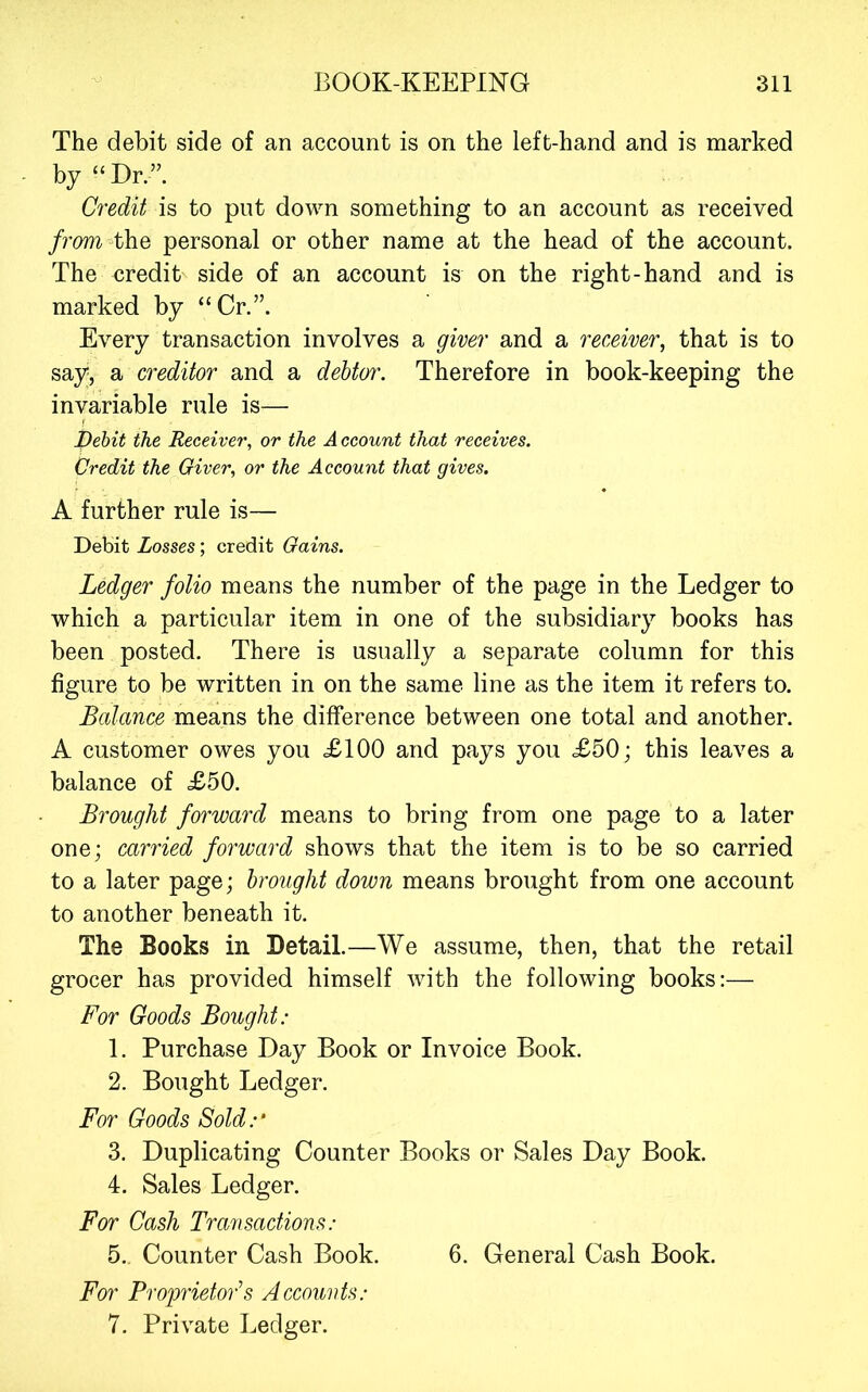 The debit side of an account is on the left-hand and is marked by “Dr.” Credit is to put down something to an account as received from the personal or other name at the head of the account. The credit side of an account is on the right-hand and is marked by “Cr.”. Every transaction involves a giver and a receiver, that is to say, a creditor and a debtor. Therefore in book-keeping the invariable rule is— pehit the Receiver, or the A ccount that receives. Credit the Giver, or the Account that gives. A further rule is— Debit Losses; credit Gains. Ledger folio means the number of the page in the Ledger to which a particular item in one of the subsidiary books has been posted. There is usually a separate column for this figure to be written in on the same line as the item it refers to. Balance means the difference between one total and another. A customer owes you <£100 and pays you £50; this leaves a balance of £50. Brought forward means to bring from one page to a later one; carried forward shows that the item is to be so carried to a later page; brought down means brought from one account to another beneath it. The Books in Detail.—We assume, then, that the retail grocer has provided himself with the following books:— For Goods Bought: 1. Purchase Day Book or Invoice Book. 2. Bought Ledger. For Goods Sold:' 3. Duplicating Counter Books or Sales Day Book. 4. Sales Ledger. For Cash Transactions: 5.. Counter Cash Book. 6. General Cash Book. For Proprietors Accounts: 7. Private Ledger.