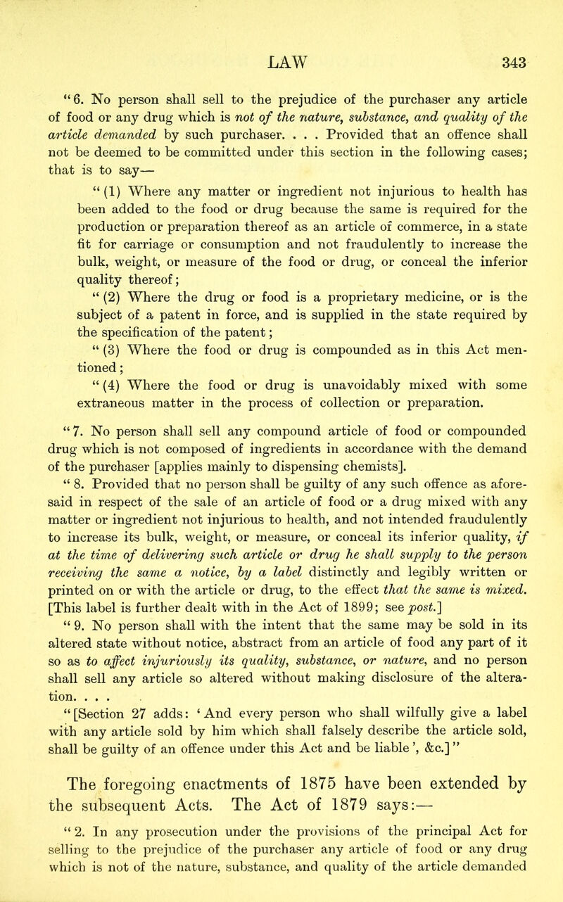 “6. No person shall sell to the prejudice of the purchaser any article of food or any drug which is not of the nature, substance, and quality of the article demanded by such purchaser. . . . Provided that an offence shall not be deemed to be committed under this section in the following cases; that is to say— “(1) Where any matter or ingredient not injurious to health has been added to the food or drug because the same is required for the production or preparation thereof as an article of commerce, in a state fit for carriage or consumption and not fraudulently to increase the bulk, weight, or measure of the food or drug, or conceal the inferior quality thereof; “ (2) Where the drug or food is a proprietary medicine, or is the subject of a patent in force, and is supplied in the state required by the specification of the patent; “ (3) Where the food or drug is compounded as in this Act men- tioned ; “ (4) Where the food or drug is unavoidably mixed with some extraneous matter in the process of collection or preparation. “7. No person shall sell any compound article of food or compounded drug which is not composed of ingredients in accordance with the demand of the purchaser [applies mainly to dispensing chemists]. “ 8. Provided that no person shall be guilty of any such offence as afore- said in respect of the sale of an article of food or a drug mixed with any matter or ingredient not injurious to health, and not intended fraudulently to increase its bulk, weight, or measure, or conceal its inferior quality, if at the time of delivering such article or drug he shall supply to the person receiving the same a notice, by a label distinctly and legibly written or printed on or with the article or drug, to the effect that the same is mixed. [This label is further dealt with in the Act of 1899; see post.'] “ 9. No person shall with the intent that the same may be sold in its altered state without notice, abstract from an article of food any part of it so as to affect injuriously its quality, substance, or nature, and no person shall sell any article so altered without making disclosure of the altera- tion. ... “ [Section 27 adds: ‘ And every person who shall wilfully give a label with any article sold by him which shall falsely describe the article sold, shall be guilty of an offence under this Act and be liable ’, &c.] ” The foregoing enactments of 1875 have been extended by the subsequent Acts. The Act of 1879 says:— “ 2. In any prosecution under the provisions of the principal Act for selling to the prejudice of the purchaser any article of food or any driig which is not of the nature, substance, and quality of the article demanded