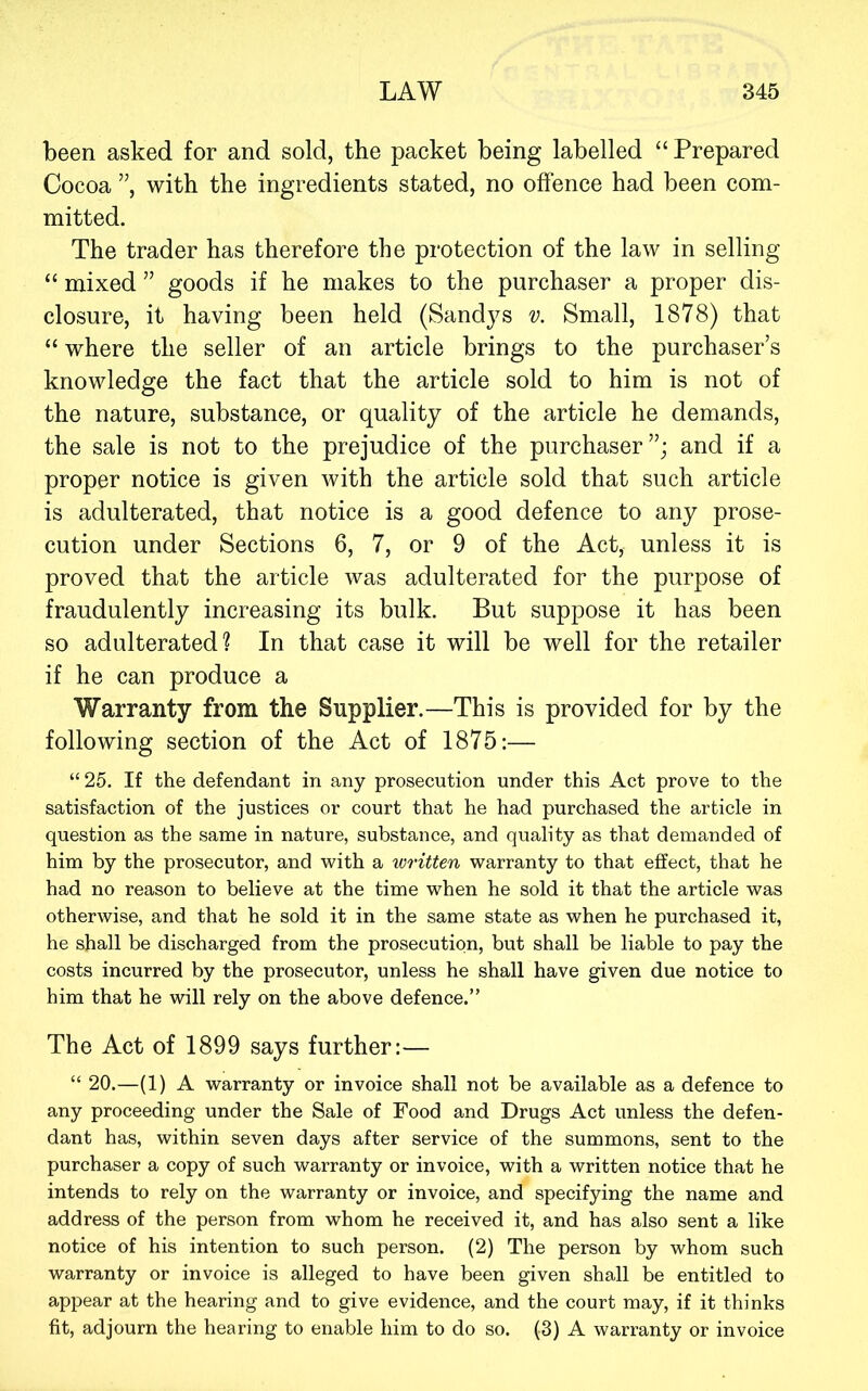 been asked for and sold, the packet being labelled “Prepared Cocoa ”, with the ingredients stated, no offence had been com- mitted. The trader has therefore the protection of the law in selling “ mixed ” goods if he makes to the purchaser a proper dis- closure, it having been held (Sandys v. Small, 1878) that “ where the seller of an article brings to the purchaser’s knowledge the fact that the article sold to him is not of the nature, substance, or quality of the article he demands, the sale is not to the prejudice of the purchaser”; and if a proper notice is given with the article sold that such article is adulterated, that notice is a good defence to any prose- cution under Sections 6, 7, or 9 of the Act, unless it is proved that the article was adulterated for the purpose of fraudulently increasing its bulk. But suppose it has been so adulterated? In that case it will be well for the retailer if he can produce a Warranty from the Supplier.—This is provided for by the following section of the Act of 1875;— “ 25. If the defendant in any prosecution under this Act prove to the satisfaction of the justices or court that he had purchased the article in question as the same in nature, substance, and quality as that demanded of him by the prosecutor, and with a xoritten warranty to that effect, that he had no reason to believe at the time when he sold it that the article was otherwise, and that he sold it in the same state as when he purchased it, he shall be discharged from the prosecution, but shall be liable to pay the costs incurred by the prosecutor, unless he shall have given due notice to him that he will rely on the above defence.” The Act of 1899 says further:— “ 20.—(1) A warranty or invoice shall not be available as a defence to any proceeding under the Sale of Food and Drugs Act unless the defen- dant has, within seven days after service of the summons, sent to the purchaser a copy of such warranty or invoice, with a written notice that he intends to rely on the warranty or invoice, and specifying the name and address of the person from whom he received it, and has also sent a like notice of his intention to such person. (2) The person by whom such warranty or invoice is alleged to have been given shall be entitled to appear at the hearing and to give evidence, and the court may, if it thinks fit, adjourn the hearing to enable him to do so. (3) A warranty or invoice