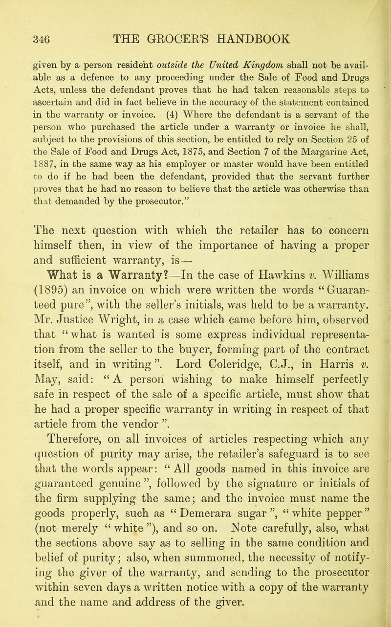 given by a person resident outside the United Kingdom shall not be avail- able as a defence to any proceeding under the Sale of Food and Drugs Acts, unless the defendant proves that he had taken reasonable steps to ascertain and did in fact believe in the accuracy of the statement contained in the warranty or invoice. (4) Where the defendant is a servant of the person who purchased the article under a warranty or invoice he shall, subject to the provisions of this section, be entitled to rely on Section 25 of the Sale of Food and Drugs Act, 1875, and Section 7 of the Margarine Act, 1887, in the same way as his employer or master would have been entitled to do if he had been the defendant, provided that the servant further proves that he had no reason to believe that the article was otherwise than that demanded by the prosecutor.” The next question with which the retailer has to concern himself then, in view of the importance of having a proper and sufficient warranty, is — What is a Warranty?—In the case of Hawkins v. Williams (1895) an invoice on which were written the words “Guaran- teed pure”, with the seller’s initials, was held to be a warranty. Mr. Justice Wright, in a case which came before him, observed that “what is wanted is some express individual representa- tion from the seller to the buyer, forming part of the contract itself, and in writing ”. Lord Coleridge, C. J., in Harris v. May, said: “A person wishing to make himself perfectly safe in respect of the sale of a specific article, must show that he had a proper specific warranty in writing in respect of that article from the vendor ”. Therefore, on all invoices of articles respecting which any question of purity may arise, the retailer’s safeguard is to see that the words appear: “All goods named in this invoice are guaranteed genuine ”, followed by the signature or initials of the firm supplying the same; and the invoice must name the goods properly, such as “ Demerara sugar ”, “ white pepper ” (not merely “ white ”), and so on. Note carefully, also, what the sections above say as to selling in the same condition and belief of purity; also, when summoned, the necessity of notify- ing the giver of the warranty, and sending to the prosecutor within seven days a written notice with a copy of the warranty and the name and address of the giver.