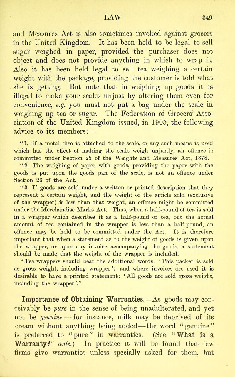 and Measures Act is also sometimes invoked against grocers in the United Kingdom. It has been held to be legal to sell sugar weighed in paper, provided the purchaser does not object and does not provide anything in which to wrap it. Also it has been held legal to sell tea weighing a certain weight with the package, providing the customer is told what she is getting. But note that in weighing up goods it is illegal to make your scales unjust by altering them even for convenience, e.g. you must not put a bag under the scale in weighing up tea or sugar. The Federation of Grocers’ Asso- ciation of the United Kingdom issued, in 1905, the following advice to its members:— “ 1. If a metal disc is attached to the scale, or any such means is used which has the effect of making the scale weigh unjustly, an offence is committed under Section 25 of the Weights and Measures Act, 1878. “ 2. The weighing of paper with goods, providing the paper with the goods is put upon the goods pan of the scale, is not an offence under Section 26 of the Act. “3. If goods are sold under a written or printed description that they represent a certain weight, and the weight of the article sold (exclusive of the wrapper) is less than that weight, an offence might be committed under the Merchandise Marks Act. Thus, when a half-pound of tea is sold in a wrapper which describes it as a half-pound of tea, but the actual amount of tea contained in the wrapper is less than a half-pound, an offence may be held to be committed under the Act. It is therefore important that when a statement as to the weight of goods is given upon the wrapper, or upon any invoice accompanying the goods, a statement should be made that the weight of the wrapper is included. “ Tea wrappers should bear the additional words: ‘ This packet is sold as gross weight, including wrapper’; and where invoices are used it is desirable to have a printed statement: ‘All goods are sold gross weight, including the wrapper Importance of Obtaining^ Warranties.—As goods may con- ceivably be pure in the sense of being unadulterated, and yet not be genuine — for instance, milk may be deprived of its cream without anything being added—the word “genuine” is preferred to “pure” in warranties. (See “What is a Warranty?” ante.) In practice it will be found that few firms give warranties unless specially asked for them, but