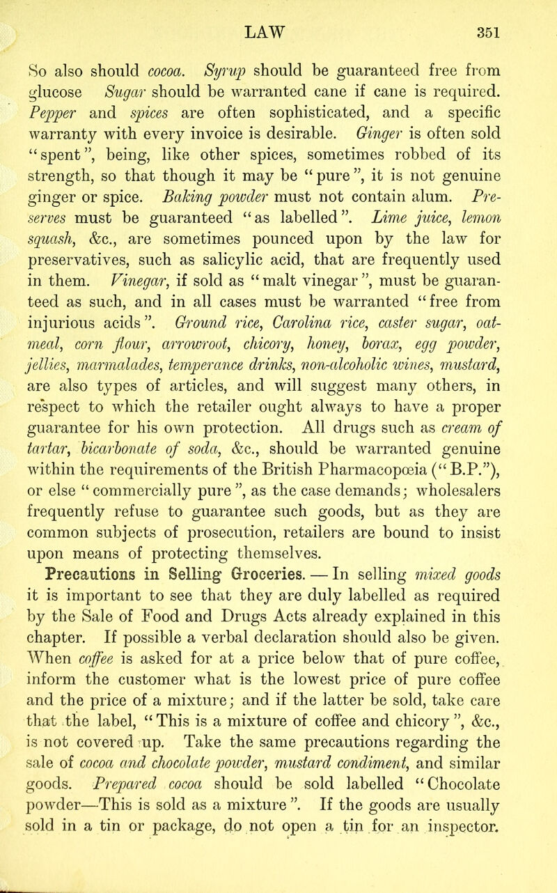 8o also should cocoa. Syrup should be guaranteed free fi-om glucose Sugar should be warranted cane if cane is required. Pepper and spices are often sophisticated, and a specific warranty with every invoice is desirable. Ginger is often sold “spent”, being, like other spices, sometimes robbed of its strength, so that though it may be “ pure ”, it is not genuine ginger or spice. Baking powder must not contain alum. Pre- serves must be guaranteed “as labelled”. Lime juice, lemon squash, &c., are sometimes pounced upon by the law for preservatives, such as salicylic acid, that are frequently used in them. Vinegar, if sold as “ malt vinegar ”, must be guaran- teed as such, and in all cases must be warranted “free from injurious acids ”. Ground rice, Carolina rice, caster sugar, oat- meal, corn flour, arrowroot, chicory, honey, boi’ax, egg powder, jellies, marmalades, temperance drinks, non-alcoholic wines, mustard, are also types of articles, and will suggest many others, in respect to which the retailer ought always to have a proper guarantee for his own protection. All drugs such as cream of tartar, bicarbonate of soda, &c., should be warranted genuine within the requirements of the British Pharmacopoeia (“B.P.”), or else “ commercially pure ”, as the case demands; wholesalers frequently refuse to guarantee such goods, but as they are common subjects of prosecution, retailers are bound to insist upon means of protecting themselves. Precautions in Selling Groceries. — In selling mixed goods it is important to see that they are duly labelled as required by the Sale of Food and Drugs Acts already explained in this chapter. If possible a verbal declaration should also be given. When coffee is asked for at a price below that of pure coffee, inform the customer what is the lowest price of pure coffee and the price of a mixture; and if the latter be sold, take care that the label, “ This is a mixture of coffee and chicory ”, &c., is not covered mp. Take the same precautions regarding the sale of cocoa and chocolate powder, mustard condiment, and similar goods. Prepared cocoa should be sold labelled “Chocolate powder—This is sold as a mixture ”. If the goods are usually sold in a tin or package, do not open a tin for an inspector.