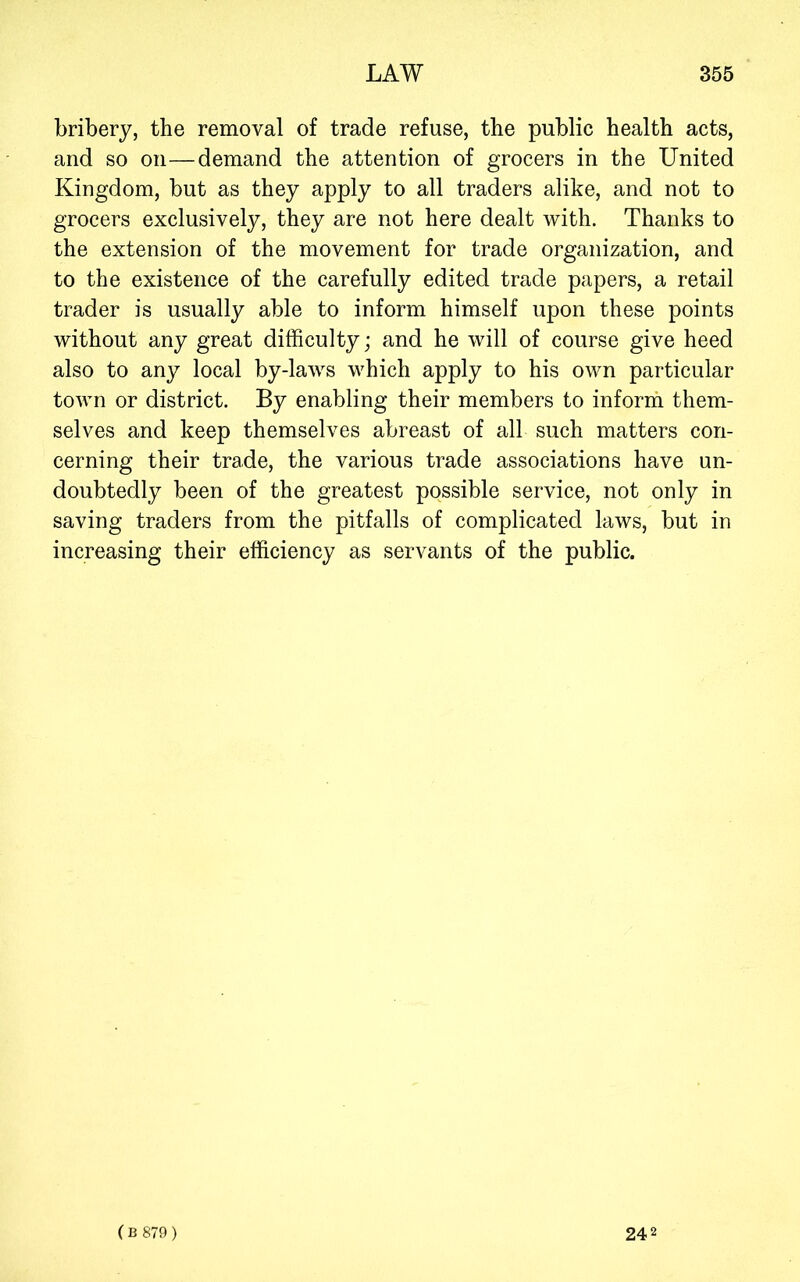 bribery, the removal of trade refuse, the public health acts, and so on—demand the attention of grocers in the United Kingdom, but as they apply to all traders alike, and not to grocers exclusively, they are not here dealt with. Thanks to the extension of the movement for trade organization, and to the existence of the carefully edited trade papers, a retail trader is usually able to inform himself upon these points without any great difficulty; and he will of course give heed also to any local by-laws which apply to his own particular town or district. By enabling their members to inforih them- selves and keep themselves abreast of all such matters con- cerning their trade, the various trade associations have un- doubtedly been of the greatest possible service, not only in saving traders from the pitfalls of complicated laws, but in increasing their efficiency as servants of the public. ( B 879) 242