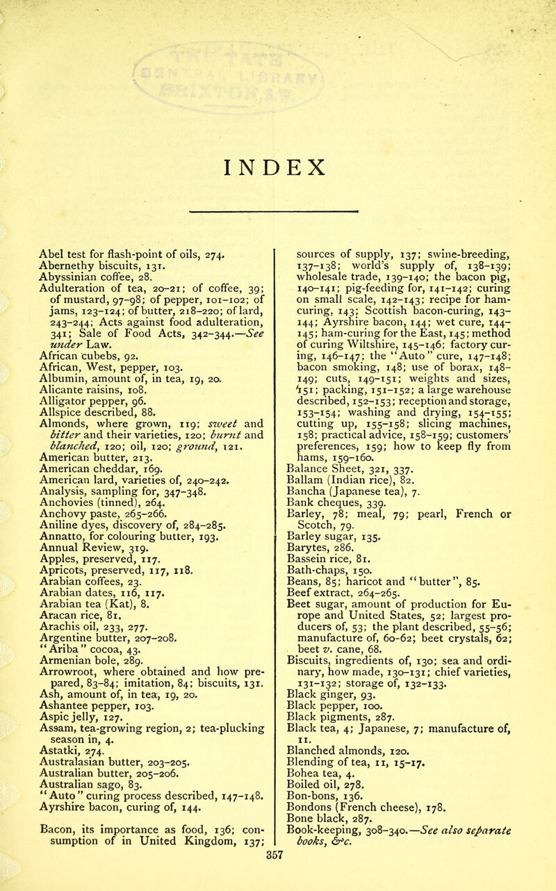 INDEX Abel test for flash-point of oils, 274. Abernethy biscuits, 131. Abyssinian coffee, 28. Adulteration of tea, 20-21; of coffee, 39: of mustard, 97-98; of pepper, 101-102; of jams, 123-124; of butter, 218-220; oflard, 243-244; Acts against food adulteration, 341; Sale of Food Acts, 342-344.—See under Law. African cubebs, 92. African, West, pepper, 103. Albumin, amount of, in tea, 19, 20. Alicante raisins, 108. Alligator pepper, 96. Allspice described, 88. Almonds, where grown, 119; sweet and bitter their varieties, 120; burnt zxiA blanched^ 120; oil, 120; ground, 121. American butter, 213. American cheddar, 169. American lard, varieties of, 240-242. Analysis, sampling for, 347-348. Anchovies (tinned), 264. Anchovy paste, 265-266. Aniline dyes, discovery of, 284-285. Annatto, for colouring butter, 193. Annual Review, 319. Apples, preserved, 117. Apricots, preserved, 117, 118. Arabian coffees, 23. Arabian dates, 116, 117. Arabian tea (Kat), 8. Aracan rice, 81. Arachis oil, 233, 277. Argentine butter, 207-208. “ Ariba” cocoa, 43. Armenian bole, 289. Arrowroot, where obtained and how pre- pared, 83-84; imitation, 84; biscuits, 131. Ash, amount of, in tea, 19, 20. Ashantee pepper, 103. Aspic jelly, 127. Assam, tea-growing region, 2; tea-plucking season in, 4. Astatki, 274. Australasian butter, 203-205. Australian butter, 205-206. Australian sago, 83. “Auto” curing process described, 147-148. Ayrshire bacon, curing of, 144. Bacon, its importance as food, 136; con- sumption of in United Kingdom, 137; sources of supply, 137; swine-breeding, 137-138; world’s supply of, 138-139; wholesale trade, 139-140; the bacon pig, 140-141; pig-feeding for, 141-142; curing on small scale, 142-143; recipe for ham- curing, 143; Scottish bacon-curing, 143- 144; Ayrshire bacon, 144; wet cure, 144- 145; ham-curing for the East, 145; method of curing Wiltshire, 145-146; factory cur- ing, 146-147; the “Auto” cure, 147-148; bacon smoking, 148; use of borax, 148- 149; cuts, 149-151; weights and sizes, ^151; packing, 151-152; a large warehouse described, 152-153; reception and storage, i53“i54: washing and drying, 154-155; cutting up, 155-158; slicing machines, 158; practical advice, 158-159; customers’ preferences, 159; how to keep fly from hams, 159-160. Balance Sheet, 321, 337. Ballam (Indian rice), 82. Bancha (Japanese tea), 7. Bank cheques, 339. Barley, 78; meal, 79; pearl, French or Scotch, 79. Barley sugar, 135. Barytes, 286. Bassein rice, 81. Bath-chaps, 150. Beans, 85; haricot and “butter”, 85. Beef extract, 264-265. Beet sugar, amount of production for Eu- rope and United States, 52; largest pro- ducers of, 53; the plant described, 55-56; manufacture of, 60-62; beet crystals, 62; beet V. cane, 68. Biscuits, ingredients of, 130; sea and ordi- nary, how made, 130-131; chief varieties, 131-132; storage of, 132-133. Black ginger, 93. Black pepper, 100. Black pigments, 287. Black tea, 4; Japanese, 7; manufacture of, II. Blanched almonds, 120. Blending of tea, ii, 15-17. Bohea tea, 4. Boiled oil, 278. Bon-bons, 136. Bondons (French cheese), 178. Bone black, 287. Book-keeping, 308-340.—also separate books, &^c.