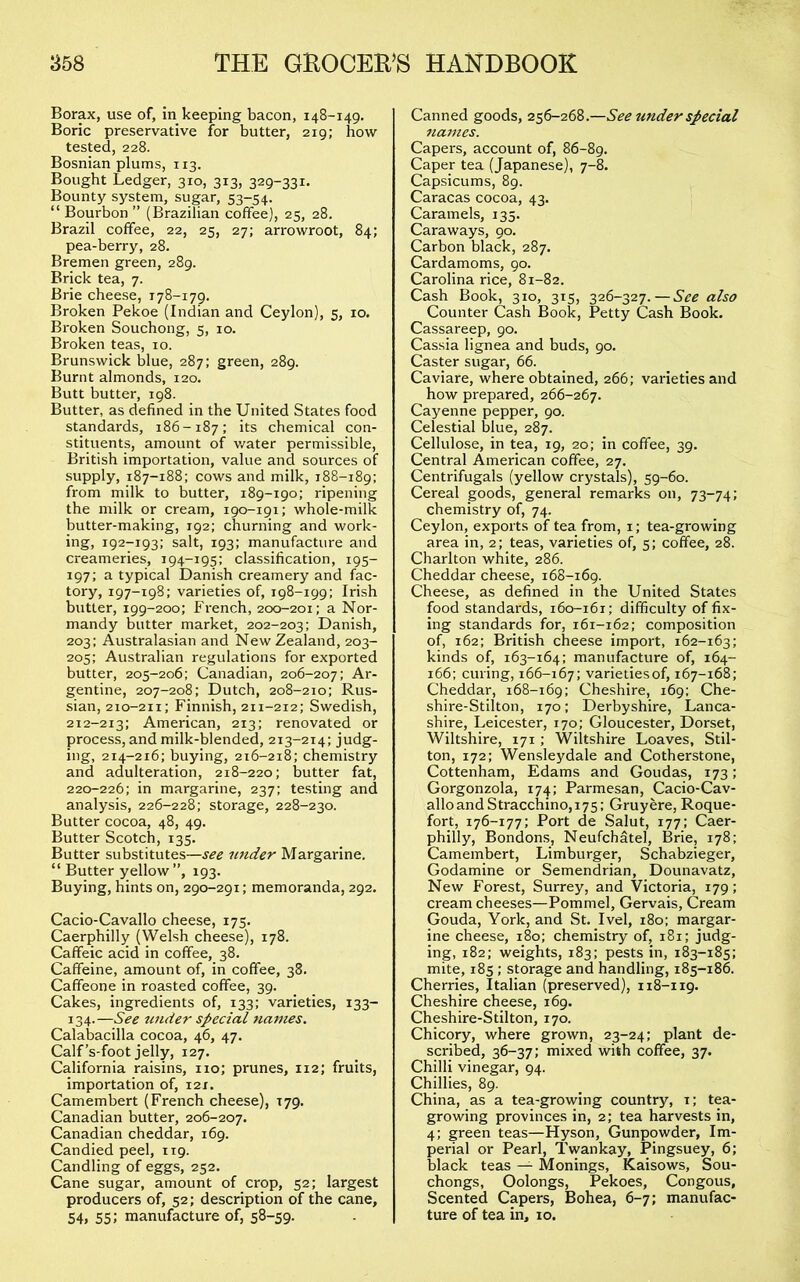 Borax, use of, in keeping bacon, 148-149. Boric preservative for butter, 219; how- tested, 228. Bosnian plums, 113. Bought Ledger, 310, 313, 329-331. Bounty system, sugar, 53-54. “ Bourbon ” (Brazilian coffee), 25, 28. Brazil coffee, 22, 25, 27; arrowroot, 84; pea-berry, 28. Bremen green, 289. Brick tea, 7. Brie cheese, 178-179. Broken Pekoe (Indian and Ceylon), 5, 10. Broken Souchong, 5, 10. Broken teas, 10. Brunswick blue, 287: green, 289. Burnt almonds, 120. Butt butter, 198. Butter, as defined in the United States food standards, 186-187: its chemical con- stituents, amount of v/ater permissible, British importation, value and sources of supply, 187-188: cows and milk, 188-189: from milk to butter, 189-190: ripening the milk or cream, 190-191: whole-milk butter-making, 192: churning and work- ing, 192-193: salt, 193: manufacture and creameries, 194-195: classification, 195- 197: a typical Danish creamery and fac- tory, 197-198: varieties of, 198-199: Irish butter, 199-200: French, 200-201: a Nor- mandy butter market, 202-203: Danish, 203: Australasian and New Zealand, 203- 205: Australian regulations for exported butter, 205-206: Canadian, 206-207: Ar- gentine, 207-208: Dutch, 208-210: Rus- sian, 210-211: Finnish, 211-212: Swedish, 212-213: American, 213: renovated or process, and milk-blended, 213-214: judg- ing, 214-216: buying, 216-218: chemistry and adulteration, 218-220: butter fat, 220-226: in margarine, 237: testing and analysis, 226-228: storage, 228-230. Butter cocoa, 48, 49. Butter Scotch, 135. Butter substitutes—see imder Margarine. “ Butter yellow ”, 193. Buying, hints on, 290-291: memoranda, 292. Cacio-Cavallo cheese, 175. Caerphilly (Welsh cheese), 178. Caffeic acid in coffee, 38. Caffeine, amount of, in coffee, 38. Caffeone in roasted coffee, 39. Cakes, ingredients of, 133: varieties, 133- 134.—See under special names. Calabacilla cocoa, 46, 47. Calf’s-foot jelly, 127. California raisins, no: prunes, 112; fruits, importation of, 121. Camembert (French cheese), 179. Canadian butter, 206-207. Canadian cheddar, 169. Candied peel, 119. Candling of eggs, 252. Cane sugar, amount of crop, 52: largest producers of, 52: description of the cane, 54, 55; manufacture of, 58-59. Canned goods, 256-268.—See under special Jiamcs. Capers, account of, 86-89. Caper tea (Japanese), 7-8. Capsicums, 89. Caracas cocoa, 43. Caramels, 135. Caraways, 90. Carbon black, 287. Cardamoms, 90. Carolina rice, 81-82. Cash Book, 310, 315, 326-327.—See also Counter Cash Book, Petty Cash Book. Cassareep, 90. Cassia lignea and buds, 90. Caster sugar, 66. Caviare, where obtained, 266: varieties and how prepared, 266-267. Cayenne pepper, 90. Celestial blue, 287. Cellulose, in tea, 19, 20: in coffee, 39. Central American coffee, 27. Centrifugals (yellow crystals), 59-60. Cereal goods, general remarks on, 73-74; chemistry of, 74. Ceylon, exports of tea from, i; tea-growing area in, 2; teas, varieties of, 5; coffee, 28. Charlton white, 286. Cheddar cheese, 168-169. Cheese, as defined in the United States food standards, 160-161; difficulty of fix- ing standards for, 161-162; composition of, 162; British cheese import, 162-163; kinds of, 163-164: manufacture of, 164- 166: curing, 166-167; varietiesof, 167-168; Cheddar, 168-169; Cheshire, 169: Che- shire-Stilton, 170: Derbyshire, Lanca- shire, Leicester, 170; Gloucester, Dorset, Wiltshire, 171; Wiltshire Loaves, Stil- ton, 172; Wensleydale and Cotherstone, Cottenham, Edams and Goudas, 173; Gorgonzola, 174; Parmesan, Cacio-Cav- alloandStracchino,i75: Gruyere, Roque- fort, 176-177; Port de Salut, 177: Caer- philly, Bondons, Neufchatel, Brie, 178; Camembert, Limburger, Schabzieger, Godamine or Semendrian, Dounavatz, New Forest, Surrey, and Victoria, 179; cream cheeses—Pommel, Gervais, Cream Gouda, York, and St. Ivel, i8o; margar- ine cheese, 180; chemistry of, 181; judg- ing, 182; weights, 183: pests in, 183-185: mite, 185 ; storage and handling, 185-186. Cherries, Italian (preserved), 118-119. Cheshire cheese, 169. Cheshire-Stilton, 170. Chicory, where grown, 23-24: plant de- scribed, 36-37: mixed with coffee, 37. Chilli vinegar, 94. Chillies, 89. China, as a tea-growing country, i; tea- growing provinces in, 2; tea harvests in, 4; green teas—Hyson, Gunpowder, Im- perial or Pearl, Twankay, Pingsuey, 6; black teas — Monings, Kaisows, Sou- chongs, Oolongs, Pekoes, Congous, Scented Capers, Bohea, 6-7; manufac- ture of tea in, 10.