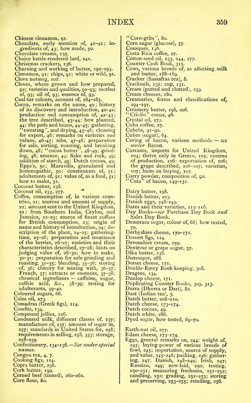 Chinese cinnamon, gi. Chocolate, early mention of, 41-42; in- gredients of, 43; how made, 50. Chocolate creams, 135. Choice kettle-rendered lard, 241. Christmas crackers, 136. Churning and working of butter, 192-193. Cinnamon, 91; chips, 91; white or wild, 91. Clov'e nutmeg, io2. Cloves, where grown and how prepared, 92; varieties and qualities, 92-93; mother of, 93; oil of, 93; essence of, 93. Coal-tar colours, account of, 284-285. Cocoa, remarks on the name, 40; history of its discovery and introduction, 40-42; production and consumption of, 42-43; the tree described, 43-44; how planted, 44; the pods and beans, 44-45; gathering, “sweating”, and drying, 45-46; cleaning for export, 46; remarks on varieties and values, 46-47; nibs, 47-48; preparation for sale, sorting, roasting, and breaking down, 48; “cocoabutter”, 48-49; grind- ing, 48; essence, 49; flake and rock, 49; addition of starch, 49; Dutch cocoas, 49; Epps’s, 50; Maravilla, granulated and homoeopathic, 50; constituents of, 51; adulterants of, 51; value of, as a food, 51; how to make, 51. Coconut butter, 238. Coconut oil, 233, 277. Coffee, consumption of, in various coun- tries, 21; sources and amount of supply, 22; amount sent to the United Kingdom, 22; from Southern India, Ceylon, and Jamaica, 22-23; source of flnest coffees for British consumption, 23; origin of name and history of introduction, 24; de- scription of the plant, 24-25; gathering- time, 25-26; preparation and treatment of the berries, 26-27; varieties and their characteristics described, 27-28; hints on judging value of, 28-30: how to make, 30-31: preparation for sale-grinding and roasting, 31-35; blending, 35-36; storing of, 36: chicory for mixing with, 36-37: French, 37; extracts or essences, 37-38; chemical ingredients — caffeine, sugar, caffeic acid, &c., 38-39; testing for adulterants, 39-40. Coloured sugars, 66. Colza oil, 273. Comadras (Greek figs), 114. Comfits, 134. Compound jellies, 126. ' Condensed milk, different classes of, 237; manufacture of, 237; amount of sugar in, 257; standards in United States for, 258; requirements in selling, 258, 353; storage, ^ 258-259. Confectionery, 134-136.—See tinder special names. Congou tea, 4, 7. Cooking figs, 114. Copra b^utter, 238. Cork butter, 199. Corned beef (tinned), 260-261. Corn flour, 80. “Corn-grits”, 80. Corn sugar (glucose), 57. Cosaques, 136. Costa Rica coffee, 27. Cotton-seed, oil, 233, 244, 277. Counter Cash Book, 315. Cows, various breeds of, as affecting milk and butter, 188-189. Cracker (Sassafras tea), 8. Cracknels, 131; cup, 131. Cream (potted and clotted), 259. Cream cheeses, 180. Creameries, forms and classifications of, 194-197. Creamery butter, 198, 206. “Criollo” cocoa, 46. Crystal oil, 272. Cuba coffee, 27. Cubebs, 91-92. Cubes (sugar), 64. Curing of bacon, various methods — see under Bacon. Currants, imports for United Kingdom, 104; thrive only in Greece, 105; centres of production, 106; exportation of, 106; the grape described, 106-107: varieties, 107; hints on buying, 107. Curry powder, composition of, 92. “ Cuts ” of bacon, 149-151. Dairy butter, 198. Danish butter, 203. Danish eggs, 248-249. Dates and their varieties, 115-116. Day Books—see Purchase Day Book and Sales Day Book. Demerara sugar, colour of, 68; how tested, 70. Derbyshire cheese, 170-171. Dessert figs, 114. Devonshire cream, 259. Dextrose or grape sugar, 57. Dika butter, 238. Distemper, 288. Dorset cheese, 171. Double-Entry Book-keeping, 308. Dragees, 134. Dunlop cheese, 171. Duplicating Counter Books, 309, 313. Durra (Dhurra or Dari), 82. Dust (Indian tea), 5. Dutch butter, 208-210. Dutch cheese, 173-174. Dutch cocoas, 49. Dutch white, 286. Dyed sugar, how tested, 69-70. Earth-nut oil, 277. Edam cheese, 173-174. Eggs, general remarks on, 244: weight of, 245: laying-power of various breeds of fowl, 245; importation, source of supply, and value, 245-246; packing, 246; gather- ing, 247; Danish, 248-249; Irish, 247; Russian, 249; new-laid, 250; testing, 250-251; measuring fre.shness, 251-252; candling, 252; grading, 252-253; storing and preserving, 253-255; retailing, 256.