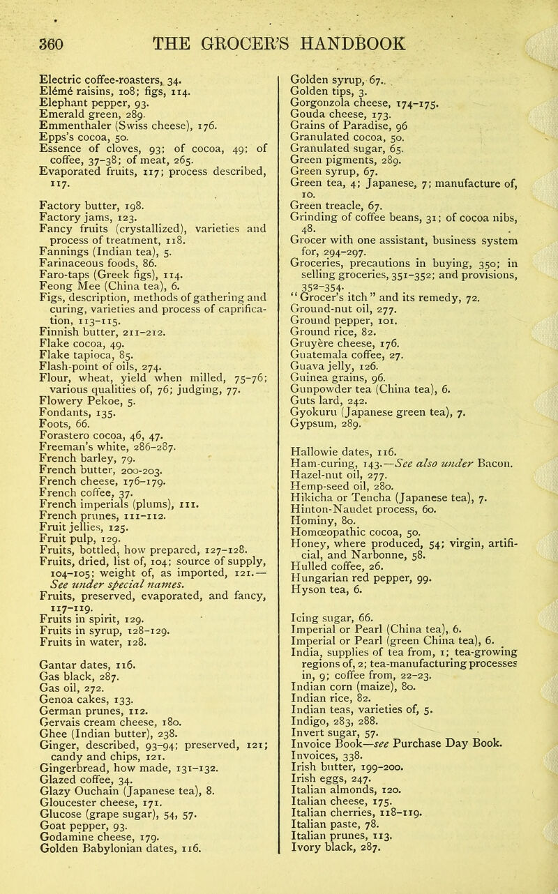 Electric coffee-roastersi 34. El6m6 raisins, 108; figs, 114. Elephant pepper, 93. Emerald green, 289. Emmenthaler (Swiss cheese), 176. Epps’s cocoa, 50. Essence of cloves, 93; of cocoa, 49: of coffee, 37-38; of meat, 265. Evaporated fruits, 117; process described, 117- Factory butter, 198. Factory jams, 123. Fancy fruits (crystallized), varieties and process of treatment, 118. Fannings (Indian tea), 5. Farinaceous foods, 86. Faro-taps (Greek figs), 114. Feong Mee (China tea), 6. Figs, description, methods of gathering and curing, varieties and process of caprifica- tion, 113-115. Finnish butter, 211-212. Flake cocoa, 49. Flake tapioca, 85. Flash-point of oils, 274. Flour, wheat, yield when milled, 75-76: various qualities of, 76; judging, 77. Flowery Pekoe, 5. Fondants, 135. Foots, 66. Forastero cocoa, 46, 47. Freeman’s white, 286-287. French barley, 79. French butter, 200-203. French cheese, 176-179. French coffee, 37. French imperials (plums), in. French prunes, 111-112. Fruit jellies, 125. Fruit pulp, 129. Fruits, bottled, how prepared, 127-128. Fruits, dried, list of, 104: source of supply, 104-105: weight of, as imported, 121.— See under special names. Fruits, preserved, evaporated, and fancy, Fruits in spirit, 129. Fruits in syrup, 128-129. Fruits in water, 128. Gantar dates, 116. Gas black, 287. Gas oil, 272. Genoa cakes, 133. German prunes, 112. Gervais cream cheese, 180. Ghee (Indian butter), 238. Ginger, described, 93-94: preserved, i2t; candy and chips, 121. Gingerbread, how made, 131-132. Glazed coffee, 34. Glazy Ouchain (Japanese tea), 8. Gloucester cheese, 171. Glucose (grape sugar), 54, 57. Goat pepper, 93. Godamine cheese, 179. Golden Babylonian dates, 116. Golden syrup, 67.. Golden tips, 3. Gorgonzola cheese, 174-175. Gouda cheese, 173. Grains of Paradise, 96 Granulated cocoa, 50. Granulated sugar, 65. Green pigments, 289. Green syrup, 67. Green tea, 4; Japanese, 7; manufacture of, TO. Green treacle, 67. Grinding of coffee beans, 31; of cocoa nibs, 48- . Grocer with one assistant, business system for, 294-297. Groceries, precautions in buying, 350; in selling groceries, 351-352; and provisions, 352-354- . “Grocer’s itch” and its remedy, 72. Ground-nut oil, 277. Ground pepper, loi. Ground rice, 82. Gruyere cheese, 176. Guatemala coffee, 27. Guava jelly, 126. Guinea grains, 96. Gunpowder tea (China tea), 6. Guts lard, 242. Gyokuru (Japanese green tea), 7. Gypsum, 289. Hallowie dates, 116. Ham-curing, 143.—See also under Bacon. Hazel-nut oil, 277. Hemp-seed oil, 280. Hikicha or Tencha (Japanese tea), 7. Hinton-Naudet process, 60. Hominy, 80. Homoeopathic cocoa, 50. Honey, where produced, 54; virgin, artifi- cial, and Narbonne, 58. Hulled coffee, 26. Hungarian red pepper, 99. Hyson tea, 6. Icing sugar, 66. Imperial or Pearl (China tea), 6. Imperial or Pearl (green China tea), 6. India, supplies of tea from, i; tea-growing regions of, 2; tea-manufacturing processes in, 9: coffee from, 22-23. Indian corn (maize), 80. Indian rice, 82. _ Indian teas, varieties of, 5. Indigo, 283, 288. Invert sugar, 57. Invoice Book—see Purchase Day Book. Invoices, 338. Irish butter, 199-200. Irish eggs, 247. Italian almonds, 120. Italian cheese, 175. Italian cherries, 118-119. Italian paste, 78. Italian prunes, 113. Ivory black, 287.