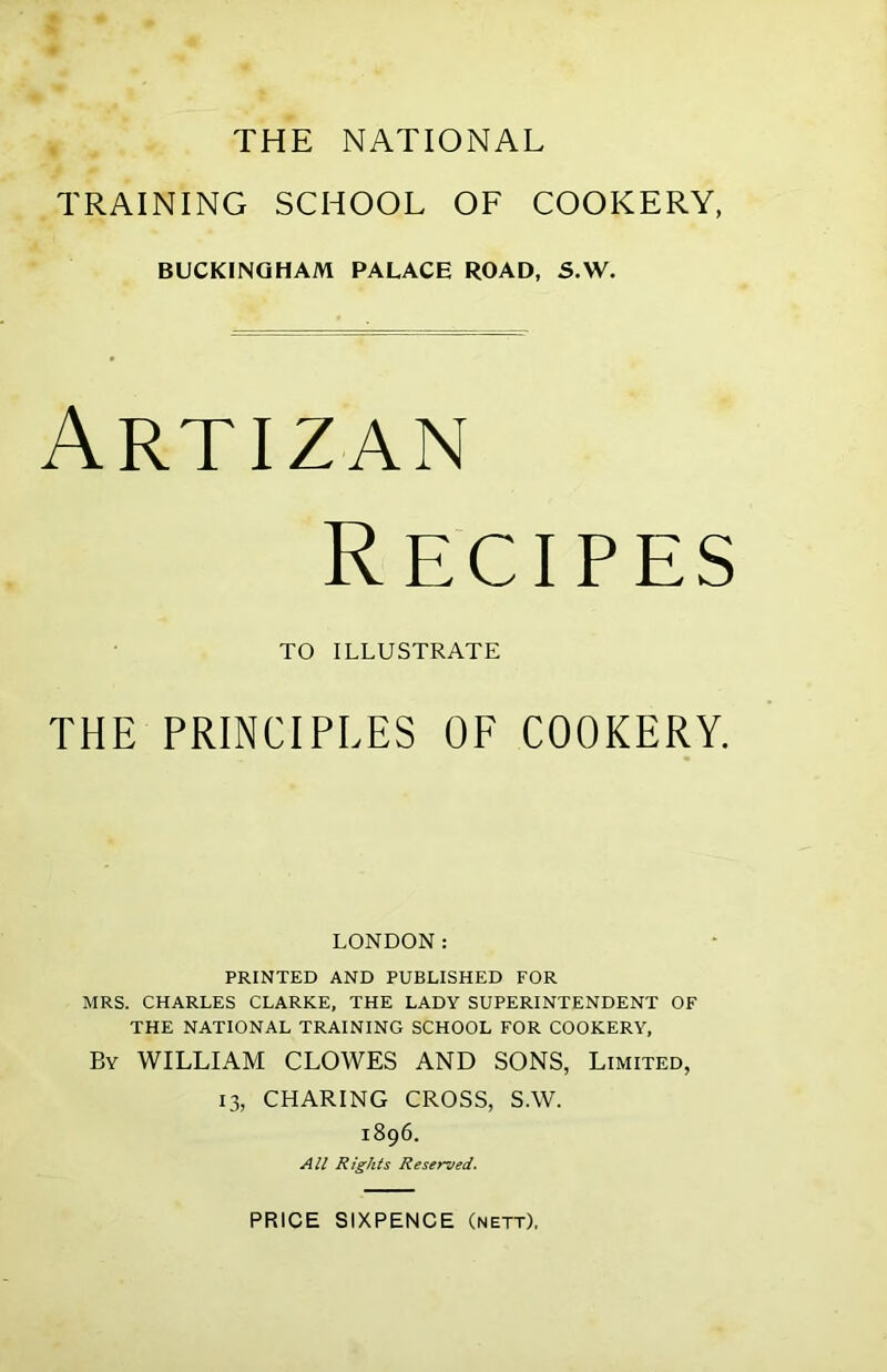 THE NATIONAL TRAINING SCHOOL OF COOKERY, BUCKINGHAM PALACE ROAD, S.W. Artizan Recipes TO ILLUSTRATE THE PRINCIPLES OF COOKERY. LONDON: PRINTED AND PUBLISHED FOR MRS. CHARLES CLARKE, THE LADY SUPERINTENDENT OF THE NATIONAL TRAINING SCHOOL FOR COOKERY, By WILLIAM CLOWES AND SONS, Limited, 13, CHARING CROSS, S.W. 1896. All Rights Reserved. PRICE SIXPENCE (nett).