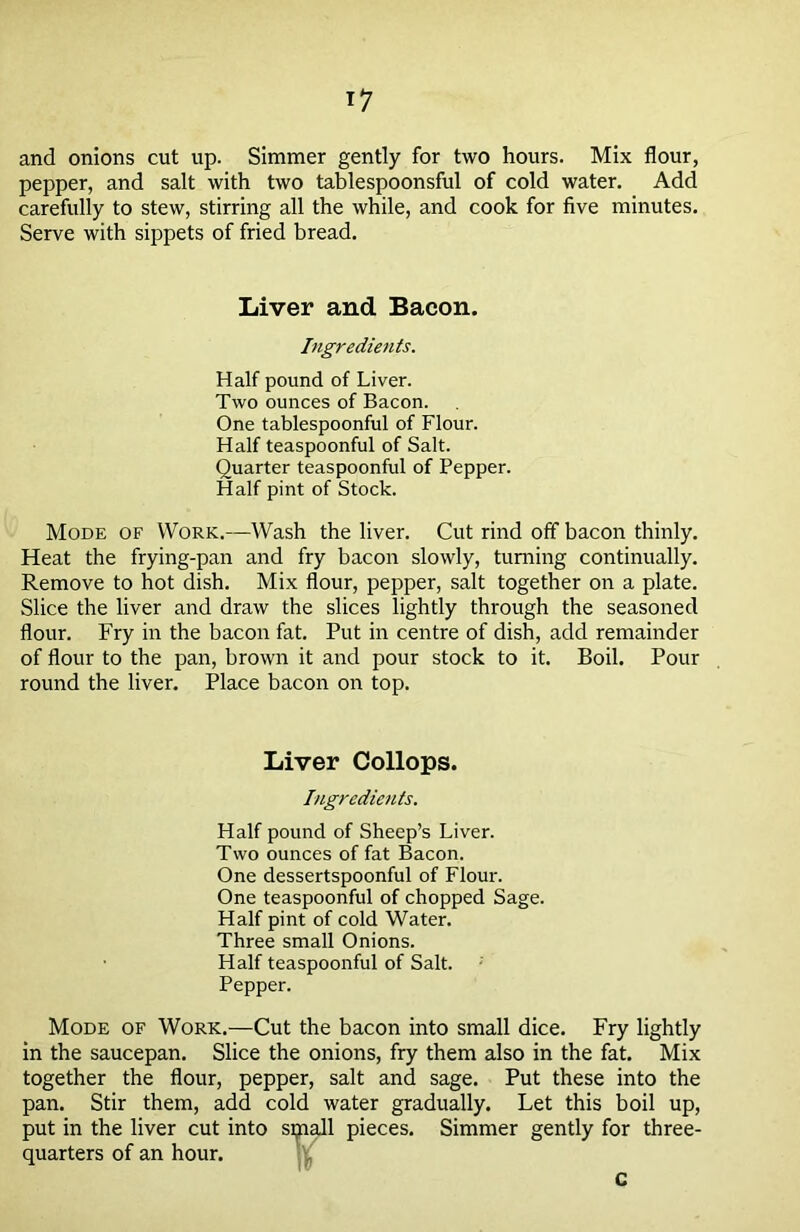 and onions cut up. Simmer gently for two hours. Mix flour, pepper, and salt with two tablespoonsful of cold water. Add carefully to stew, stirring all the while, and cook for five minutes. Serve with sippets of fried bread. Liver and Bacon. Ingredients. Half pound of Liver. Two ounces of Bacon. One tablespoonful of Flour. Half teaspoonful of Salt. Quarter teaspoonful of Pepper. Half pint of Stock. Mode of Work.—Wash the liver. Cut rind off bacon thinly. Heat the frying-pan and fry bacon slowly, turning continually. Remove to hot dish. Mix flour, pepper, salt together on a plate. Slice the liver and draw the slices lightly through the seasoned flour. Fry in the bacon fat. Put in centre of dish, add remainder of flour to the pan, brown it and pour stock to it. Boil. Pour round the liver. Place bacon on top. Liver Collops. Ingredients. Half pound of Sheep’s Liver. Two ounces of fat Bacon. One dessertspoonful of Flour. One teaspoonful of chopped Sage. Half pint of cold Water. Three small Onions. Half teaspoonful of Salt. Pepper. Mode of Work.—Cut the bacon into small dice. Fry lightly in the saucepan. Slice the onions, fry them also in the fat. Mix together the flour, pepper, salt and sage. Put these into the pan. Stir them, add cold water gradually. Let this boil up, put in the liver cut into sijiall pieces. Simmer gently for three- quarters of an hour. c