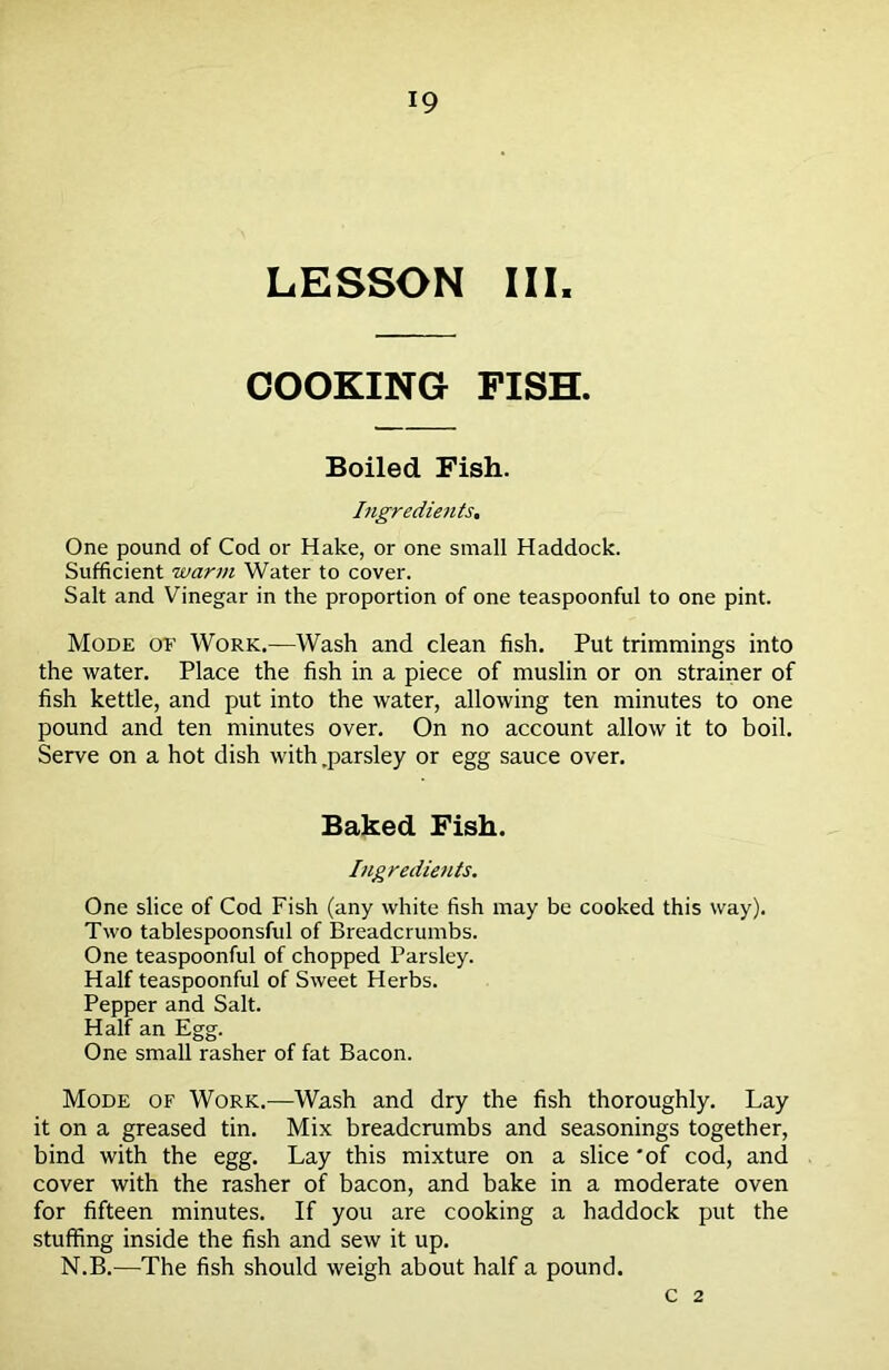 LESSON III. COOKING FISH. Boiled Fish. Ingredients, One pound of Cod or Hake, or one small Haddock. Sufficient warm Water to cover. Salt and Vinegar in the proportion of one teaspoonful to one pint. Mode of Work.—Wash and clean fish. Put trimmings into the water. Place the fish in a piece of muslin or on strainer of fish kettle, and put into the water, allowing ten minutes to one pound and ten minutes over. On no account allow it to boil. Serve on a hot dish with .parsley or egg sauce over. Baked Fish. Ingredients. One slice of Cod Fish (any white fish may be cooked this way). Two tablespoonsful of Breadcrumbs. One teaspoonful of chopped Parsley. Half teaspoonful of Sweet Herbs. Pepper and Salt. Half an Egg. One small rasher of fat Bacon. Mode of Work.—Wash and dry the fish thoroughly. Lay it on a greased tin. Mix breadcrumbs and seasonings together, bind with the egg. Lay this mixture on a slice 'of cod, and cover with the rasher of bacon, and bake in a moderate oven for fifteen minutes. If you are cooking a haddock put the stuffing inside the fish and sew it up. N.B.—The fish should weigh about half a pound. C 2