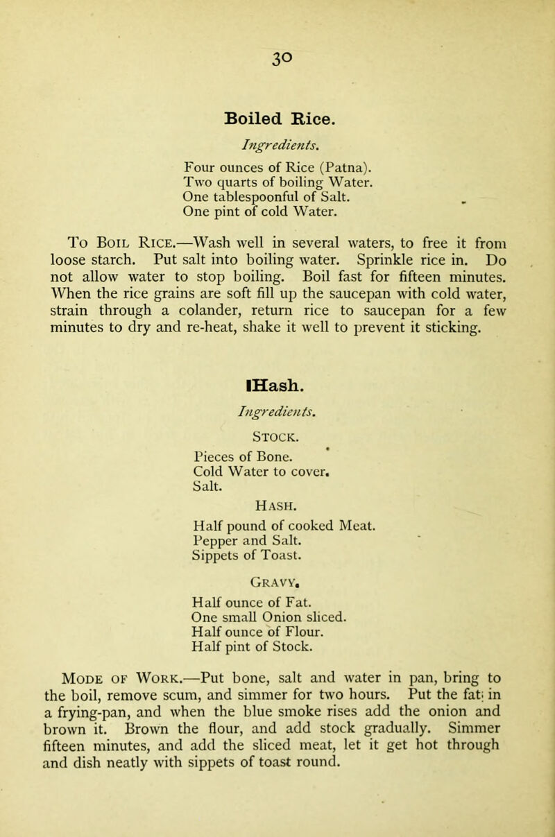 Boiled Rice. Ingredients. Four ounces of Rice (Patna). Two quarts of boiling Water. One tablespoonful of Salt. One pint of cold Water. To Boil Rice.—Wash well in several waters, to free it from loose starch. Put salt into boiling water. Sprinkle rice in. Do not allow water to stop boiling. Boil fast for fifteen minutes. When the rice grains are soft fill up the saucepan with cold water, strain through a colander, return rice to saucepan for a few minutes to dry and re-heat, shake it well to prevent it sticking. IHash. Ingredients. Stock. Pieces of Bone. Cold Water to cover. Salt. Hash. Half pound of cooked Meat. Pepper and Salt. Sippets of Toast. Gravy. Half ounce of Fat. One small Onion sliced. Half ounce of Flour. Half pint of Stock. Mode of Work.—Put bone, salt and water in pan, bring to the boil, remove scum, and simmer for two hours. Put the fat; in a frying-pan, and when the blue smoke rises add the onion and brown it. Brown the flour, and add stock gradually. Simmer fifteen minutes, and add the sliced meat, let it get hot through and dish neatly with sippets of toast round.