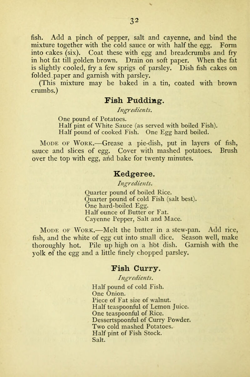 fish. Add a pinch of pepper, salt and cayenne, and bind the mixture together with the cold sauce or with half the egg. Form into cakes (six). Coat these with egg and breadcrumbs and fry in hot fat till golden brown. Drain on soft paper. When the fat is slightly cooled, fry a few sprigs of parsley. Dish fish cakes on folded, paper and garnish with parsley. (This mixture may be baked in a tin, coated with brown crumbs.) Fish Pudding. Ingredients. One pound of Potatoes. Half pint of White Sauce (as served with boiled Fish). Half pound of cooked Fish. One Egg hard boiled. Mode of Work.—Grease a pie-dish, put in layers of fish, sauce and slices of egg. Cover with mashed potatoes. Brush over the top with egg, and bake for twenty minutes. Kedgeree. Ingredients. Quarter pound of boiled Rice. Quarter pound of cold Fish (salt best). One hard-boiled Egg. Half ounce of Butter or Fat. Cayenne Pepper, Salt and Mace. Mode of Work.—Melt the butter in a stew-pan. Add rice, fish, and the white of egg cut into small dice. Season well, make thoroughly hot. Pile up high on a h’ot dish. Garnish with the yolk of the egg and a little finely chopped parsley. Fish Curry. Ingredietits. Half pound of cold Fish. One Onion. Piece of Fat size of walnut. Half teaspoonful of Lemon Juice. One teaspoonful of Rice. Dessertspoonful of Curry Powder. Two cold mashed Potatoes. Half pint of Fish Stock. Salt.