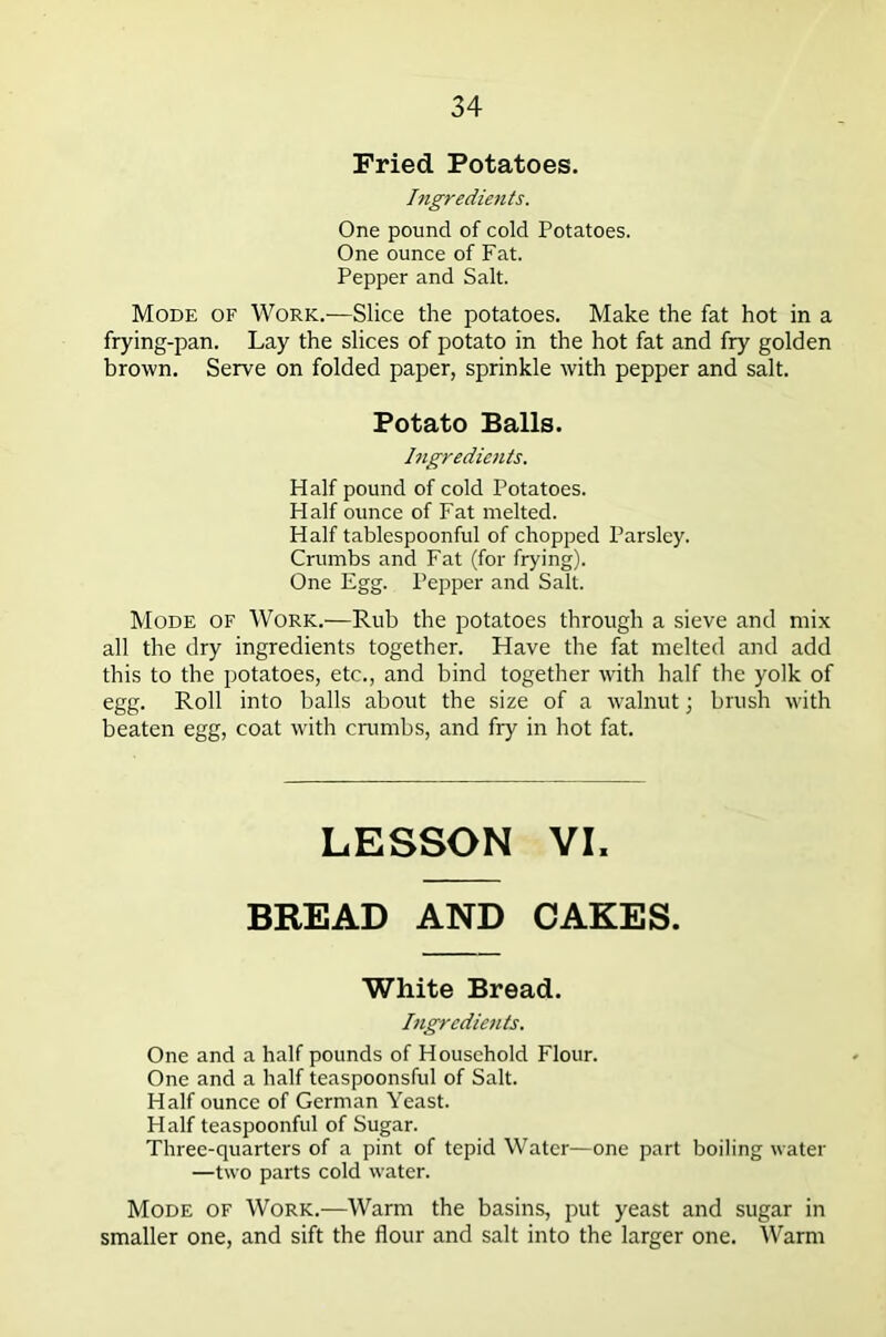 Fried Potatoes. Ingredients. One pound of cold Potatoes. One ounce of Fat. Pepper and Salt. Mode of Work.—Slice the potatoes. Make the fat hot in a frying-pan. Lay the slices of potato in the hot fat and fry golden brown. Serve on folded paper, sprinkle with pepper and salt. Potato Balls. Ingredients. Half pound of cold Potatoes. Half ounce of Fat melted. Half tablespoonful of chopped Parsley. Crumbs and Fat (for frying). One Egg. Pepper and Salt. Mode of Work.—Rub the potatoes through a sieve and mix all the dry ingredients together. Have the fat melted and add this to the potatoes, etc., and bind together with half the yolk of egg. Roll into balls about the size of a walnut; brush with beaten egg, coat with crumbs, and fiy in hot fat. LESSON VI, BREAD AND CAKES. White Bread. Ingredients. One and a half pounds of Household Flour. One and a half teaspoonsful of Salt. Half ounce of German Yeast. Half teaspoonful of Sugar. Three-quarters of a pint of tepid Water—one part boiling water —two parts cold water. Mode of Work.—Warm the basins, put yeast and sugar in smaller one, and sift the flour and salt into the larger one. Warm