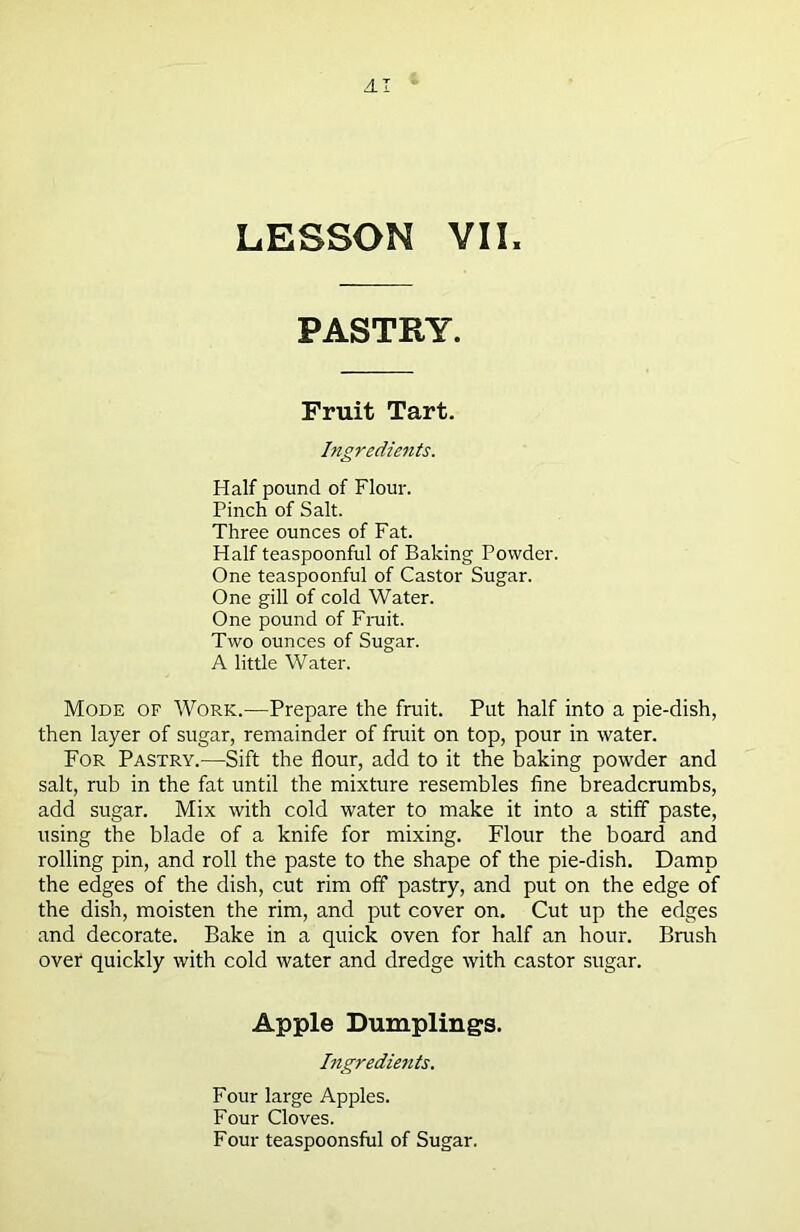 AI LESSON VII, PASTRY. Fruit Tart. Ingredients. Half pound of Flour. Pinch of Salt. Three ounces of Fat. Half teaspoonful of Baking Powder. One teaspoonful of Castor Sugar. One gill of cold Water. One pound of Fruit. Two ounces of Sugar. A little Water. Mode of Work.—Prepare the fruit. Put half into a pie-dish, then layer of sugar, remainder of fruit on top, pour in water. For Pastry.—Sift the flour, add to it the baking powder and salt, rub in the fat until the mixture resembles fine breadcrumbs, add sugar. Mix with cold water to make it into a stiff paste, using the blade of a knife for mixing. Flour the board and rolling pin, and roll the paste to the shape of the pie-dish. Damp the edges of the dish, cut rim off pastry, and put on the edge of the dish, moisten the rim, and put cover on. Cut up the edges and decorate. Bake in a quick oven for half an hour. Brush over quickly with cold water and dredge with castor sugar. Apple Dumplings. Ingrediejits. Four large Apples. Four Cloves. Four teaspoonsful of Sugar.