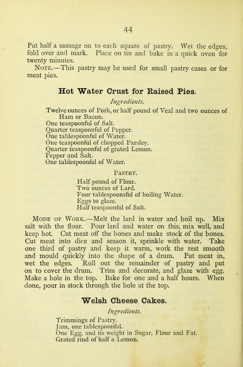 Put half a sausage on to each square of pastry. Wet the edges, fold over and mark. Place on tin and bake in a quick oven for twenty minutes. Note.—This pastry may be used for small pastry cases or for meat pies. Hot Water Crust for Raised Pies. Ingredients. Twelve ounces of Pork, or half pound of Veal and two ounces of Ham or Bacon. One teaspoonful of Salt. Quarter teaspoonful of Pepper. One tablespoonful of Water. One teaspoonful of chopped Parsley. Quarter teaspoonful of grated Lemon. Pepper and Salt. One tablespoonful of Water. Pastry. Half pound of Flour. Two ounces of Lard. Four tablespoonsful of boiling Water. Eggs to glaze. Half teaspoonful of Salt. Mode of Work.—Melt the lard in water and boil up. Mix salt with the flour. Pour lard and water on this, mix well, and keep hot. Cut meat off the bones and make stock of the bones. Cut meat into dice and season it, sprinkle with water. Take one third of pastry and keep it warm, work the rest smooth and mould quickly into the shape of a drum. Put meat in, wet the edges. Roll out the remainder of pastry and put on to cover the drum. Trim and decorate, and glaze with egg. Make a hole in the top. Bake for one and a half hours. When done, pour in stock through the hole at the top. Welsh Cheese Cakes. Ingredients. Trimmings of Pastry. Jam, one tablespoonful. One Egg, and its weight in Sugar, Flour and Fat. Grated rind of half a Lemon.