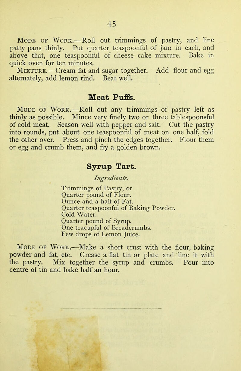 Mode of Work.—Roll out trimmings of pastry, and line patty pans thinly. Put quarter teaspoonful of jam in each, and above that, one teaspoonful of cheese cake mixture. Bake in quick oven for ten minutes. Mixture.—Cream fat and sugar together. Add flour and egg alternately, add lemon rind. Beat well. Meat Puffs. Mode of Work.—Roll out any trimmings of pastry left as thinly as possible. Mince very finely two or three tablespoonsful of cold meat. Season well with pepper and salt. Cut the pastry into rounds, put about one teaspoonful of meat on one half, fold the other over. Press and pinch the edges together. Flour them or egg and crumb them, and fry a golden brown. Syrup Tart. Ingredients. Trimmings of Pastry, or Quarter pound of Flour. Ounce and a half of Fat. Quarter teaspoonful of Baking Powder. Cold Water. Quarter pound of Syrup. Qne teacupful of Breadcrumbs. Few drops of Lemon Juice. Mode of Work.—Make a short crust with the flour, baking powder and fat, etc. Grease a flat tin or plate and line it with the pastry. Mix together the syrup and crumbs. Pour into centre of tin and bake half an hour.