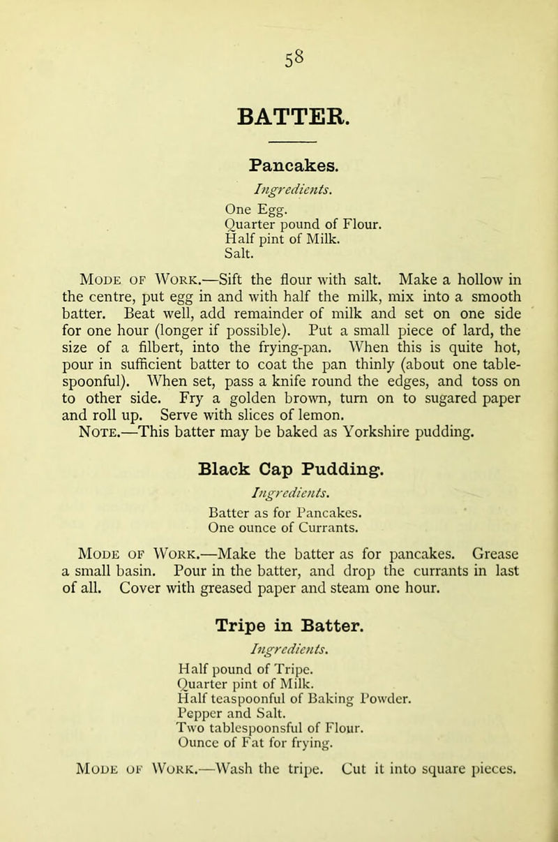 5§ BATTER. Pancakes. Ingredients. One Egg. Quarter pound of Flour. Half pint of Milk. Salt. Mode of Work.—Sift the flour with salt. Make a hollow in the centre, put egg in and with half the milk, mix into a smooth batter. Beat well, add remainder of milk and set on one side for one hour (longer if possible). Put a small piece of lard, the size of a filbert, into the frying-pan. When this is quite hot, pour in sufficient batter to coat the pan thinly (about one table- spoonful). When set, pass a knife round the edges, and toss on to other side. Fry a golden brown, turn on to sugared paper and roll up. Serve with slices of lemon. Note.—This batter may be baked as Yorkshire pudding. Black Cap Pudding. Ingredients. Batter as for Pancakes. One ounce of Currants. Mode of Work.—Make the batter as for pancakes. Grease a small basin. Pour in the batter, and drop the currants in last of all. Cover with greased paper and steam one hour. Tripe in Batter. Ingredients. Half pound of Tripe. Quarter pint of Milk. Half teaspoonful of Baking Powder. Pepper and Salt. Two tablcspoonsful of Flour. Ounce of Fat for frying. Mode of Work.—Wash the tripe. Cut it into square pieces.