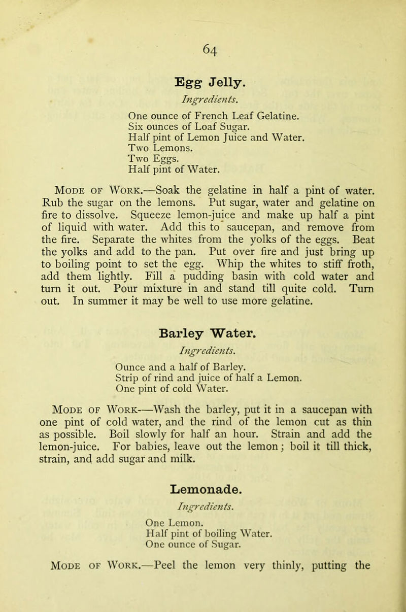 Egg Jelly. Ingredients. One ounce of French Leaf Gelatine. Six ounces of Loaf Sugar. Half pint of Lemon Juice and Water. Two Lemons. Two Eggs. Half pint of Water. Mode of Work.—Soak the gelatine in half a pint of water. Rub the sugar on the lemons. Put sugar, water and gelatine on fire to dissolve. Squeeze lemon-juice and make up half a pint of liquid with water. Add this to saucepan, and remove from the fire. Separate the whites from the yolks of the eggs. Beat the yolks and add to the pan. Put over fire and just bring up to boiling point to set the egg. Whip the whites to stiff froth, add them lightly. Fill a pudding basin with cold water and turn it out. Pour mixture in and stand till quite cold. Turn out. In summer it may be well to use more gelatine. Barley Water. Ingredients. Ounce and a half of Barley. Strip of rind and juice of half a Lemon. One pint of cold Water. Mode of Work—Wash the barley, put it in a saucepan with one pint of cold water, and the rind of the lemon cut as thin as possible. Boil slowly for half an hour. Strain and add the lemon-juice. For babies, leave out the lemon; boil it till thick, strain, and add sugar and milk. Lemonade. Ingredients. One Lemon. Half pint of boiling Water. One ounce of Sugar. Mode of Work.—Peel the lemon very thinly, putting the