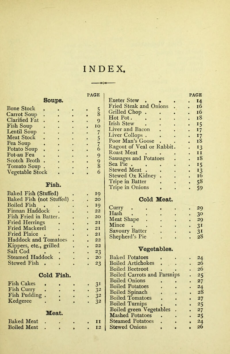 INDEX, PAGE Soups. Bone Stock S Carrot Soup . 8 Clarified Fat . 9 Fish Soup IO Lentil Soup 7 Meat Stock 5 Pea Soup 7 Potato Soup . 6 Pot-au Feu 9 Scotch Broth . 9 Tomato Soup . 8 Vegetable Stock 6 Fish. Baked Fish (Stuffed) 19 Baked Fish (not Stuffed) . 20 Boiled Fish . 19 Finnan Haddock 22 Fish Fried in Batter. 20 Fried Herrings 21 Fried Mackerel 21 Fried Plaice . 21 Haddock and Tomatoes . 22 Kippers, etc., grilled 22 Salt Cod 23 Steamed Haddock , 20 Stewed Fish . 23 Cold Fish. Fish Cakes , 31 Fish Curry . 32 Fish Pudding . . 32 Kedgeree • 32 Meat. Baked Meat . II Boiled Meat . . , . 12 Exeter Stew . . . PAGE . 14 Fried Steak and Onions . 16 Grilled Chop . 16 Hot Pot.... 18 Irish Stew IS Liver and Bacon 17 Liver Collops . 17 Poor Man’s Goose . 18 Ragout of Veal or Rabbit. 13 Roast Meat 11 Sausages and Potatoes 18 Sea Pie .... IS Stewed Meat . 13 Stewed Ox Kidney . 16 Tripe in Batter 58 Tripe in Onions 59 Cold Meat. Curry .... 29 Hash .... 30 Meat Shape 29 Mince .... 3i Savoury Batter 3i Shepherd’s Pie 28 Vegetables. Baked Potatoes . 24 Boiled Artichokes . 26 Boiled Beetroot 26 Boiled Carrots and Parsnips . 25 Boiled Onions 27 Boiled Potatoes 24 Boiled Spinach . 28 Boiled Tomatoes . 27 Boiled Turnips . 25 Boiled green Vegetables . • 27 Mashed Potatoes . 25 Steamed Potatoes a 24 Stewed Onions • 26