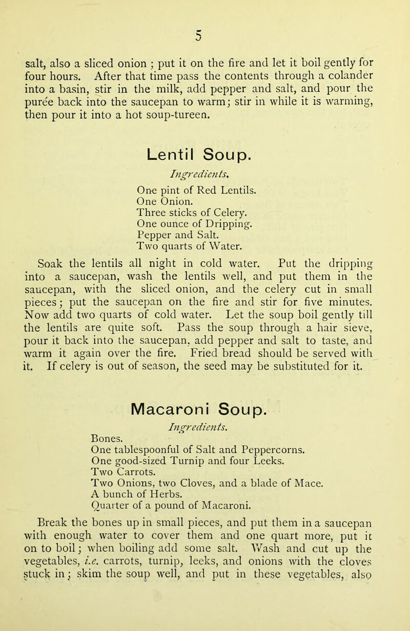 salt, also a sliced onion ; put it on the fire and let it boil gently for four hours. After that time pass the contents through a colander into a basin, stir in the milk, add pepper and salt, and pour the puree back into the saucepan to warm; stir in while it is warming, then pour it into a hot soup-tureen. Lentil Soup. Ingredients. One pint of Red Lentils. One Onion. Three sticks of Celery. One ounce of Dripping. Pepper and Salt. Two quarts of Water. Soak the lentils all night in cold water. Put the dripping into a saucepan, wash the lentils well, and put them in the saucepan, with the sliced onion, and the celery cut in small pieces; put the saucepan on the fire and stir for five minutes. Now add two quarts of cold water. Let the soup boil gently till the lentils are quite soft. Pass the soup through a hair sieve, pour it back into the saucepan, add pepper and salt to taste, and warm it again over the fire. Fried bread should be served with it. If celery is out of season, the seed may be substituted for it. Macaroni Soup. Ingredients. Bones. One tablespoonful of Salt and Peppercorns. One good-sized Turnip and four Leeks. Two Carrots. Two Onions, two Cloves, and a blade of Mace. A bunch of Herbs. Quarter of a pound of Macaroni. Break the bones up in small pieces, and put them in a saucepan with enough water to cover them and one quart more, put it on to boil; when boiling add some salt. Wash and cut up the vegetables, i.e. carrots, turnip, leeks, and onions with the cloves stuck in; skim the soup well, and put in these vegetables, also