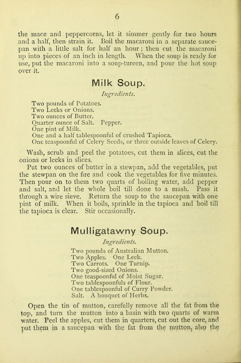 the rnace and peppercorns, let it simmer gently for two hours and a half, then strain it. Boil the macaroni in a separate sauce- pan with a little salt for half an hour; then cut the macaroni up into pieces of an inch in length. When the soup is ready for use, put the macaroni into a soup-tureen, and pour the hot soup over it. Milk Soup. Ingredients. Two pounds of Potatoes. Two Leeks or Onions. Two ounces of Butter. Quarter ounce of Salt. Pepper. One pint of Milk. One and a half tablespoonful of crushed Tapioca. One teaspoonful of Celery Seeds, or three outside leaves of Celery. Wash, scrub and peel the potatoes, cut them in slices, cut the onions or leeks in slices. Put two ounces of butter in a stewpan, add the vegetables, put the stewpan on the fire and cook the vegetables for five minutes. Then pour on to them two quarts of boiling water, add pepper and salt, and let the whole boil till done to a mash. Pass it through a wire sieve. Return the soup to the saucepan with one pint of milk. When it boils, sprinkle in the tapioca and boil till the tapioca is clear. Stir occasionally. Mulligatawny Soup. Ingredients. Two pounds of Australian Mutton. Two Apples. One Leek. Two Carrots. One Turnip. Two good-sized Onions. One teaspoonful of Moist Sugar. Two tablespoonfuls of Flour. One tablespoonful of Curry Powder. Salt. A bouquet of Herbs. Open the tin of mutton, carefully remove all the fat from the top, and turn the mutton into a basin with two quarts of warm water. Peel the apples, cut them in quarters, cut out the core, and put them in a saucepan with the fat from the mutton, also the