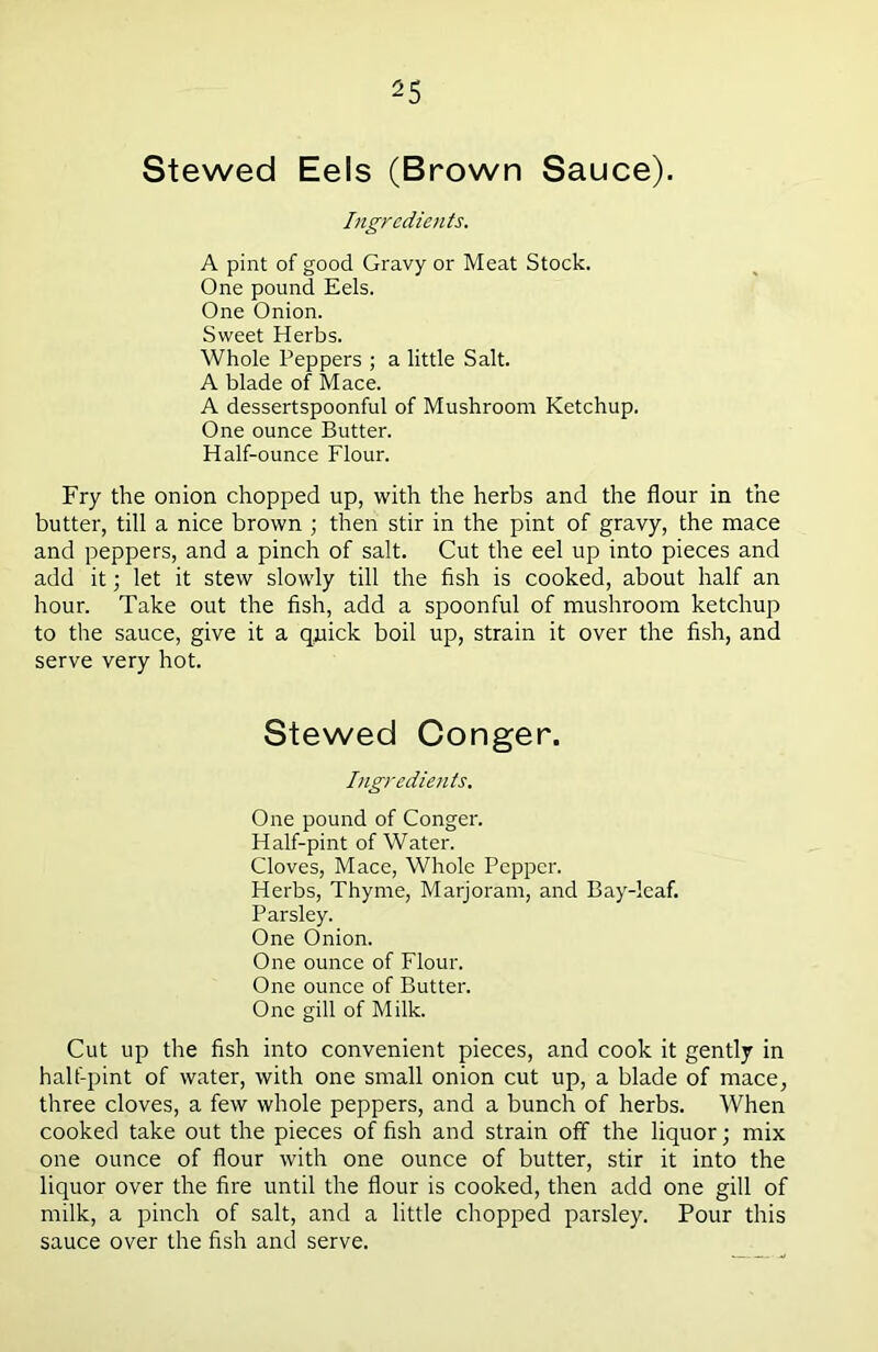 Stewed Eels (Brown Sauce). Ingredients. A pint of good Gravy or Meat Stock. One pound Eels. One Onion. Sweet Herbs. Whole Peppers ; a little Salt. A blade of Mace. A dessertspoonful of Mushroom Ketchup. One ounce Butter. Half-ounce Flour. Fry the onion chopped up, with the herbs and the flour in the butter, till a nice brown ; then stir in the pint of gravy, the mace and peppers, and a pinch of salt. Cut the eel up into pieces and add it; let it stew slowly till the fish is cooked, about half an hour. Take out the fish, add a spoonful of mushroom ketchup to the sauce, give it a quick boil up, strain it over the fish, and serve very hot. Stewed Conger. Ingredients. One pound of Conger. Half-pint of Water. Cloves, Mace, Whole Pepper. Herbs, Thyme, Marjoram, and Bay-leaf. Parsley. One Onion. One ounce of Flour. One ounce of Butter. One gill of Milk. Cut up the fish into convenient pieces, and cook it gently in half-pint of water, with one small onion cut up, a blade of mace, three cloves, a few whole peppers, and a bunch of herbs. When cooked take out the pieces of fish and strain off the liquor; mix one ounce of flour with one ounce of butter, stir it into the liquor over the fire until the flour is cooked, then add one gill of milk, a pinch of salt, and a little chopped parsley. Pour this sauce over the fish and serve.