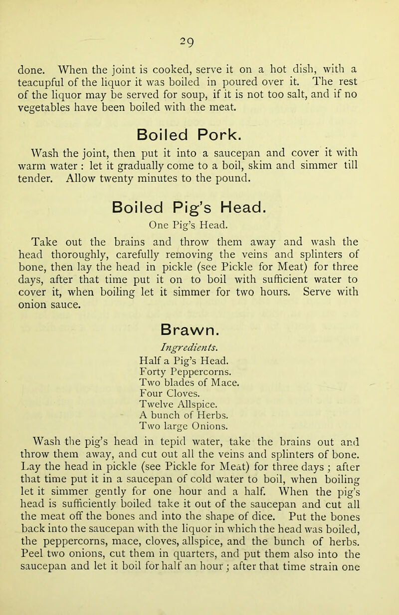 done. When the joint is cooked, serve it on a hot dish, with a teacupful of the liquor it was boiled in poured over it. The rest of the liquor may be served for soup, if it is not too salt, and if no vegetables have been boiled with the meat. Boiled Pork. Wash the joint, then put it into a saucepan and cover it with warm water : let it gradually come to a boil, skim and simmer till tender. Allow twenty minutes to the pound. Boiled Pig’s Head. One Pig’s Head. Take out the brains and throw them away and wash the head thoroughly, carefully removing the veins and splinters of bone, then lay the head in pickle (see Pickle for Meat) for three days, after that time put it on to boil with sufficient water to cover it, when boiling let it simmer for two hours. Serve with onion sauce. Brawn. Ingredients. Half a Pig’s Head. Forty Peppercorns. Two blades of Mace. Four Cloves. Twelve Allspice. A bunch of Herbs. Two large Onions. Wash the pig’s head in tepid water, take the brains out and throw them away, and cut out all the veins and splinters of bone. Lay the head in pickle (see Pickle for Meat) for three days ; after that time put it in a saucepan of cold water to boil, when boiling let it simmer gently for one hour and a half. When the pig’s head is sufficiently boiled take it out of the saucepan and cut all the meat off the bones and into the shape of dice. Put the bones back into the saucepan with the liquor in which the head was boiled, the peppercorns, mace, cloves, allspice, and the bunch of herbs. Peel two onions, cut them in quarters, and put them also into the saucepan and let it boil for half an hour ; after that time strain one