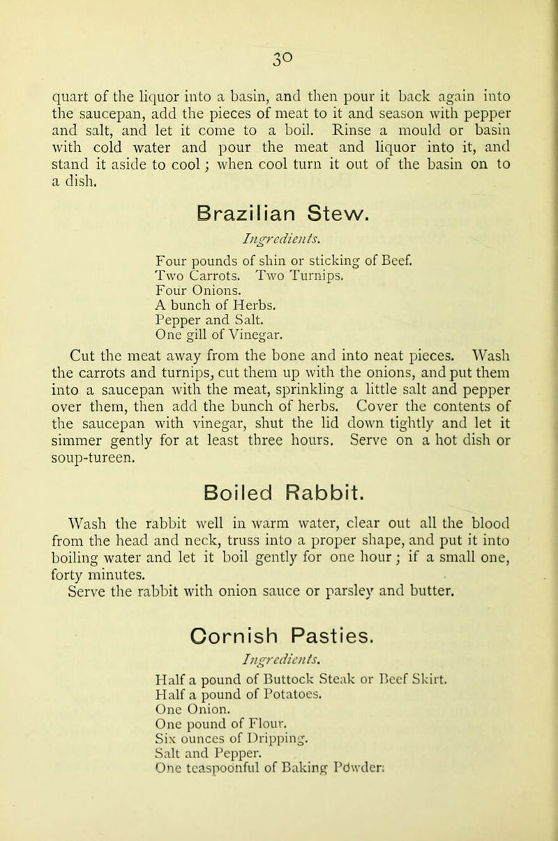 quart of the liquor into a basin, and then pour it back again into the saucepan, add the pieces of meat to it and season with pepper and salt, and let it come to a boil. Rinse a mould or basin with cold water and pour the meat and liquor into it, and stand it aside to cool; when cool turn it out of the basin on to a dish. Brazilian Stew. Ingredients. Four pounds of shin or sticking of Beef. Two Carrots. Two Turnips. Four Onions. A bunch of Herbs. Pepper and Salt. One gill of Vinegar. Cut the meat away from the bone and into neat pieces. Wash the carrots and turnips, cut them up with the onions, and put them into a saucepan with the meat, sprinkling a little salt and pepper over them, then add the bunch of herbs. Cover the contents of the saucepan with vinegar, shut the lid down tightly and let it simmer gently for at least three hours. Serve on a hot dish or soup-tureen. Boiled Rabbit. Wash the rabbit well in warm water, clear out all the blood from the head and neck, truss into a proper shape, and put it into boiling water and let it boil gently for one hour; if a small one, forty minutes. Serve the rabbit with onion sauce or parsley and butter. Cornish Pasties. Ingredients. Half a pound of Buttock Steak or Beef Skirt. Half a pound of Potatoes. One Onion. One pound of Flour. Six ounces of Dripping. Salt and Pepper. One tcaspoonful of Baking Pdwder;