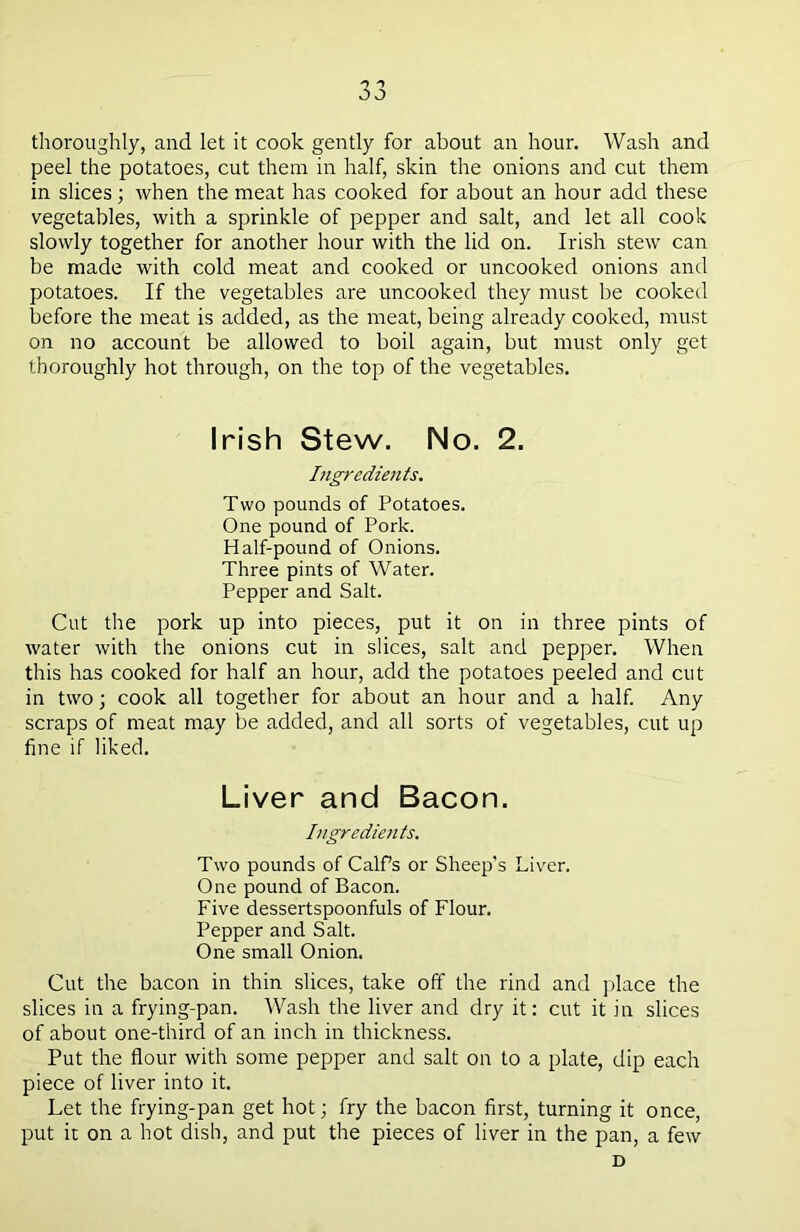 thoroughly, and let it cook gently for about an hour. Wash and peel the potatoes, cut them in half, skin the onions and cut them in slices; when the meat has cooked for about an hour add these vegetables, with a sprinkle of pepper and salt, and let all cook slowly together for another hour with the lid on. Irish stew can be made with cold meat and cooked or uncooked onions and potatoes. If the vegetables are uncooked they must be cooked before the meat is added, as the meat, being already cooked, must on no account be allowed to boil again, but must only get thoroughly hot through, on the top of the vegetables. Irish Stew. No. 2. Ingredients. Two pounds of Potatoes. One pound of Pork. Half-pound of Onions. Three pints of Water. Pepper and Salt. Cut the pork up into pieces, put it on in three pints of water with the onions cut in slices, salt and pepper. When this has cooked for half an hour, add the potatoes peeled and cut in two; cook all together for about an hour and a half. Any scraps of meat may be added, and all sorts of vegetables, cut up fine if liked. Liver and Bacon. Ingredients. Two pounds of Calf’s or Sheep's Liver. One pound of Bacon. Five dessertspoonfuls of Flour. Pepper and Salt. One small Onion. Cut the bacon in thin slices, take off the rind and place the slices in a frying-pan. Wash the liver and dry it: cut it in slices of about one-third of an inch in thickness. Put the flour with some pepper and salt on to a plate, dip each piece of liver into it. Let the frying-pan get hot; fry the bacon first, turning it once, put it on a hot dish, and put the pieces of liver in the pan, a few D