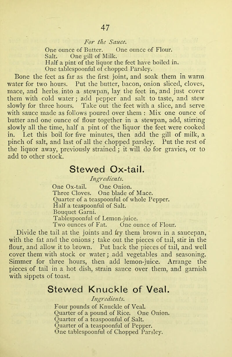 For the Sauce. One ounce of Butter. One ounce of Flour. Salt. One gill of Milk. Half a pint of the liquor the feet have boiled in. One tablespoonful of chopped Parsley. Bone the feet as far as the first joint, and soak them in warm water for two hours. Put the butter, bacon, onion sliced, cloves, mace, and herbs into a stewpan, lay the feet in, and just cover them with cold water; add pepper and salt to taste, and stew slowly for three hours. Take out the feet with a slice, and serve with sauce made as follows poured over them : Mix one ounce of butter and one ounce of flour together in a stewpan, add, stirring slowly all the time, half a pint of the liquor the feet were cooked in. Let this boil for five minutes, then add the gill of milk, a pinch of salt, and last of all the chopped parsley. Put the rest of the liquor away, previously strained; it will do for gravies, or to add to other stock. Stewed Ox-tail. Ingredients. One Ox-tail. One Onion. Three Cloves. One blade of Mace. Quarter of a teaspoonful of whole Pepper. Half a teaspoonful of Salt. Bouquet Garni. Tablespoonful of Lemon-juice. Two ounces of Fat. One ounce of Flour. Divide the tail at the joints and fry them brown in a saucepan, with the fat and the onions ; take out the pieces of tail, stir in the flour, and allow it to brown. Put back the pieces of tail, and well cover them' with stock or water; add vegetables and seasoning. Simmer for three hours, then add lemon-juice. Arrange the pieces of tail in a hot dish, strain sauce over them, and garnish with sippets of toast. Stewed Knuckle of Veal. Ingredients. Four pounds of Knuckle of Veal. Quarter of a pound of Rice. One Onion. Quarter of a teaspoonful of Salt. Quarter of a teaspoonful of Pepper. One tablespoonful of Chopped Parsley.