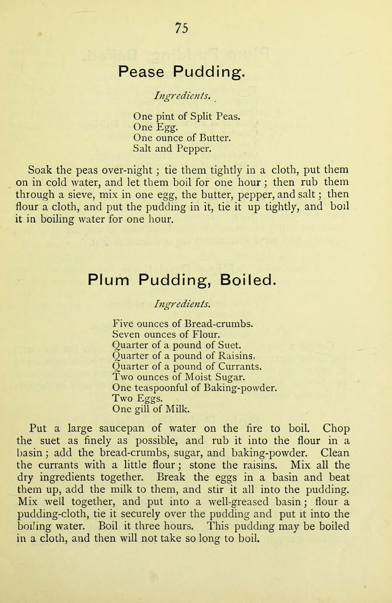 Pease Pudding. Ingredients. One pint of Split Peas. One Egg. One ounce of Butter. Salt and Pepper. Soak the peas over-night; tie them tightly in a cloth, put them on in cold water, and let them boil for one hour; then rub them through a sieve, mix in one egg, the butter, pepper, and salt; then flour a cloth, and put the pudding in it, tie it up tightly, and boil it in boiling water for one hour. PI um Pudding, Boiled. Ingredients. Five ounces of Bread-crumbs. Seven ounces of Flour. Quarter of a pound of Suet. Quarter of a pound of Raisins, Quarter of a pound of Currants. Two ounces of Moist Sugar. One teaspoonful of Baking-powder. Two Eggs. One gill of Milk. Put a large saucepan of water on the Are to boil. Chop the suet as finely as possible, and rub it into the flour in a basin; add the bread-crumbs, sugar, and baking-powder. Clean the currants with a little flour; stone the raisins. Mix all the dry ingredients together. Break the eggs in a basin and beat them up, add the milk to them, and stir it all into the pudding. Mix well together, and put into a well-greased basin; flour a pudding-cloth, tie it securely over the pudding and put it into the boiling water. Boil it three hours. This pudding may be boiled in a cloth, and then will not take so long to boil.