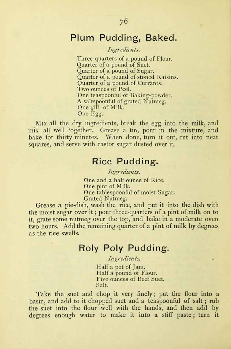 Plum Pudding, Baked. Ingredients. Three-quarters of a pound of Flour. Quarter of a pound of Suet. Quarter of a pound of Sugar. Quarter of a pound of stoned Raisins. Quarter of a pound of Currants. Two ounces of Peel. One teaspoonful of Baking-powder. A saltspoonful of grated Nutmeg. One gill of Milk. One Egg. Mix all the dry ingredients, break the egg into the milk, and mix all well together. Grease a tin, pour in the mixture, and bake for thirty minutes. When done, turn it out, cut into neat squares, and serve with castor sugar dusted over it. Rice Pudding. Ingredients. One and a half ounce of Rice. One pint of Milk. One tablespoonful of moist Sugar. Grated Nutmeg. Grease a pie-dish, wash the rice, and put it into the dish with the moist sugar over it; pour three-quarters of a pint of milk on to it, grate some nutmeg over the top, and bake in a moderate oven two hours. Add the remaining quarter of a pint of milk by degrees as the rice swells. Roly Poly Pudding. Ingredients. Half a pot of Jam. Half a pound of Flour. Five ounces of Beef Suet. Salt. Take the suet and chop it very finely; put the flour into a basin, and add to it chopped suet and a teaspoonful of salt; rub the suet into the flour well with the hands, and then add by degrees enough water to make it into a stiff paste; turn it