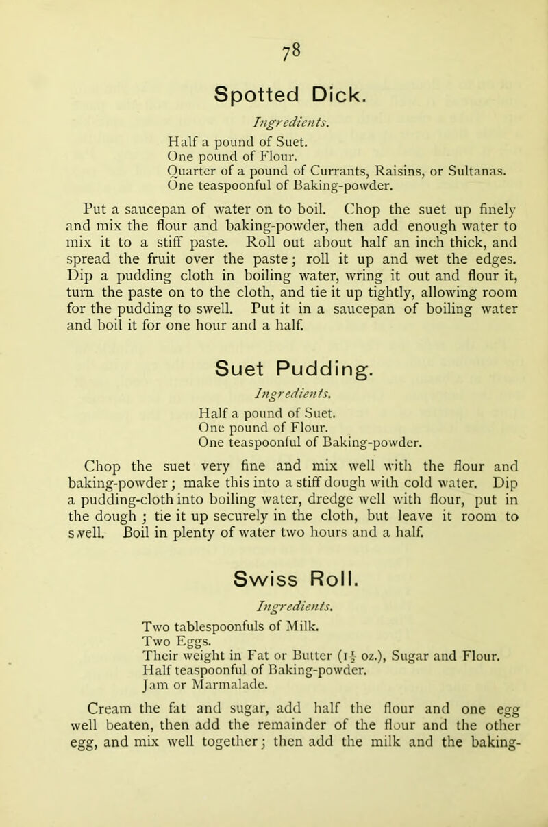 Spotted Dick. Ingredients. Half a pound of Suet. One pound of Flour. Quarter of a pound of Currants, Raisins, or Sultanas. One teaspoonful of Baking-powder. Put a saucepan of water on to boil. Chop the suet up finely and mix the flour and baking-powder, then add enough water to mix it to a stiff paste. Roll out about half an inch thick, and spread the fruit over the paste; roll it up and wet the edges. Dip a pudding cloth in boiling water, wring it out and flour it, turn the paste on to the cloth, and tie it up tightly, allowing room for the pudding to swell. Put it in a saucepan of boiling water and boil it for one hour and a half. Suet Pudding. Ingredients. Half a pound of Suet. One pound of Flour. One teaspoonful of Baking-powder. Chop the suet very fine and mix well with the flour and baking-powder; make this into a stiff dough with cold water. Dip a pudding-cloth into boiling water, dredge well with flour, put in the dough ; tie it up securely in the cloth, but leave it room to s well. Boil in plenty of water two hours and a half. Swiss Roll. Ingredients. Two tablespoonfuls of Milk. Two Eggs. Their weight in Fat or Butter (i f oz.), Sugar and Flour. Half teaspoonful of Baking-powder. Jam or Marmalade. Cream the fat and sugar, add half the flour and one egg well beaten, then add the remainder of the flour and the other egg, and mix well together; then add the milk and the baking-