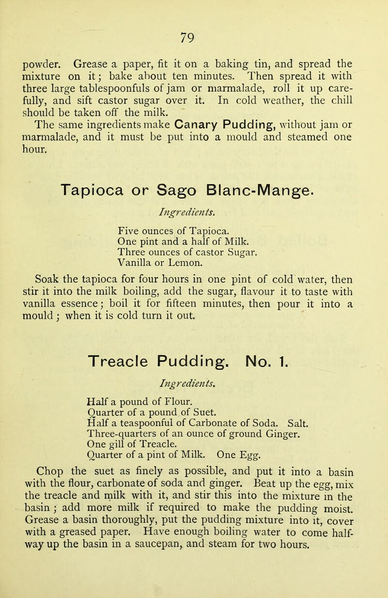 powder. Grease a paper, fit it on a baking tin, and spread the mixture on it; bake about ten minutes. Then spread it with three large tablespoonfuls of jam or marmalade, roll it up care- fully, and sift castor sugar over it. In cold weather, the chill should be taken off the milk. The same ingredients make Canary Pudding, without jam or marmalade, and it must be put into a mould and steamed one hour. Tapioca or Sago Blanc-Mange. Ingredients. Five ounces of Tapioca. One pint and a half of Milk. Three ounces of castor Sugar. Vanilla or Lemon. Soak the tapioca for four hours in one pint of cold water, then stir it into the milk boiling, add the sugar, flavour it to taste with vanilla essence; boil it for fifteen minutes, then pour it into a mould ; when it is cold turn it out. Treacle Pudding. No. 1. Ingredients. Half a pound of Flour. Quarter of a pound of Suet. Half a teaspoonfui of Carbonate of Soda. Salt. Three-quarters of an ounce of ground Ginger. One gill of Treacle. Quarter of a pint of Milk. One Egg. Chop the suet as finely as possible, and put it into a basin with the flour, carbonate of soda and ginger. Beat up the egg, mix the treacle and milk with it, and stir this into the mixture in the basin ; add more milk if required to make the pudding moist. Grease a basin thoroughly, put the pudding mixture into it, cover with a greased paper. Have enough boiling water to come half- way up the basin in a saucepan, and steam for two hours.