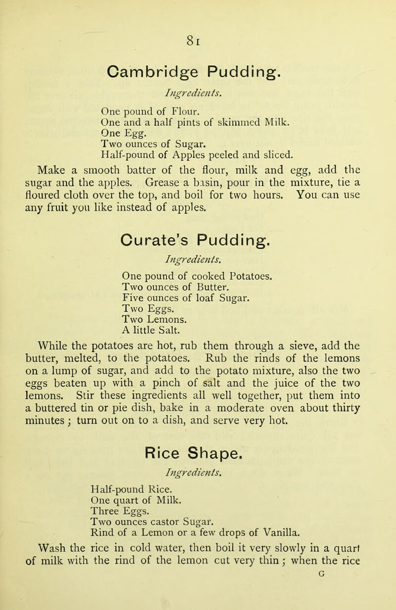 Cambridge Pudding. Ingredients. One pound of Flour. One and a half pints of skimmed Milk. One Egg. Two ounces of Sugar. Half-pound of Apples peeled and sliced. Make a smooth batter of the flour, milk and egg, add the sugar and the apples. Grease a basin, pour in the mixture, tie a floured cloth over the top, and boil for two hours. You can use any fruit you like instead of apples. Curate’s Pudding. Ingredients. One pound of cooked Potatoes. Two ounces of Butter. Five ounces of loaf Sugar. Two Eggs. Two Lemons. A little Salt. While the potatoes are hot, rub them through a sieve, add the butter, melted, to the potatoes. Rub the rinds of the lemons on a lump of sugar, and add to the potato mixture, also the two eggs beaten up with a pinch of salt and the juice of the two lemons. Stir these ingredients all well together, put them into a buttered tin or pie dish, bake in a moderate oven about thirty minutes ; turn out on to a dish, and serve very hot. Rice Shape. Ingredients. Half-pound Rice. One quart of Milk. Three Eggs. Two ounces castor Sugar. Rind of a Lemon or a few drops of Vanilla. Wash the rice in cold water, then boil it very slowly in a quart of milk with the rind of the lemon cut very thin; when the rice G