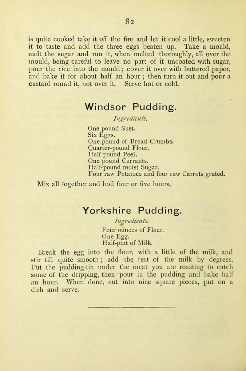 is quite cooked take it off the fire and let it cool a little, sweeten it to taste and add the three eggs beaten up. Take a mould, melt the sugar and run it, when melted thoroughly, all over the mould, being careful to leave no part of it uncoated with sugar, pour the rice into the mould; cover it over with buttered paper, and bake it for about half an hour; then turn it out and pour a custard round it, not over it. Serve hot or cold. Windsor Pudding. Ingredients. One pound Suet. Six Eggs. One pound of Bread Crumbs. Quarter-pound Flour. Half-pound Peel. One pound Currants. Half-pound moist Sugar. Four raw Potatoes and four raw Carrots grated. Mix all iogether and boil four or five hours. Yorkshire Pudding. Ingredients. Four ounces of Flour. One Egg. Half-pint of Milk. Break the egg into the flour, with a little of the milk, and stir till quite smooth; add the rest of the milk by degrees. Put the pudding-lin under the meat you are roasting to catch some of the dripping, then pour in the pudding and bake half an hour. When done, cut into nice square pieces, put on a dish and serve.