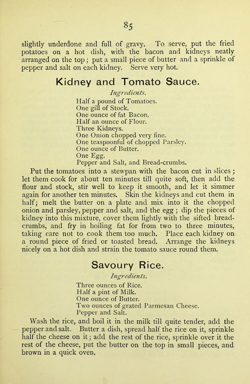 slightly underdone and full of gravy. To serve, put the fried potatoes on a hot dish, with the bacon and kidneys neatly arranged on the top; put a small piece of butter and a sprinkle of pepper and salt on each kidney. Serve very hot. Kidney and Tomato Sauce. Ingredients. Half a pound of Tomatoes. One gill of Stock. One ounce of fat Bacon. Half an ounce of Flour. Three Kidneys. One Onion chopped very fine. One teaspoonful of chopped Parsley. One ounce of Butter. One Egg. Pepper and Salt, and Bread-crumbs. Put the tomatoes into a stewpan with the bacon cut in slices ; let them cook for about ten minutes till quite soft, then add the flour and stock, stir well to keep it smooth, and let it simmer again for another ten minutes. Skin the kidneys and cut them in half; melt the butter on a plate and mix into it the chopped onion and parsley, pepper and salt, and the egg ; dip the pieces of kidney into this mixture, cover them lightly with the sifted bread- crumbs, and fry in boiling fat for from two to three minutes, taking care not to cook them too much. Place each kidney on a round piece of fried or toasted bread. Arrange the kidneys nicely on a hot dish and strain the tomato sauce round them. Savoury Rice. Ingredients. Three ounces of Rice. Half a pint of Milk. One ounce of Butter. Two ounces of grated Parmesan Cheese. Pepper and Salt. Wash the rice, and boil it in the milk till quite tender, add the pepper and salt. Butter a dish, spread half the rice on it, sprinkle half the cheese on it; add the rest of the rice, sprinkle over it the rest of the cheese, put the butter on the top in small pieces, and brown in a quick oven.