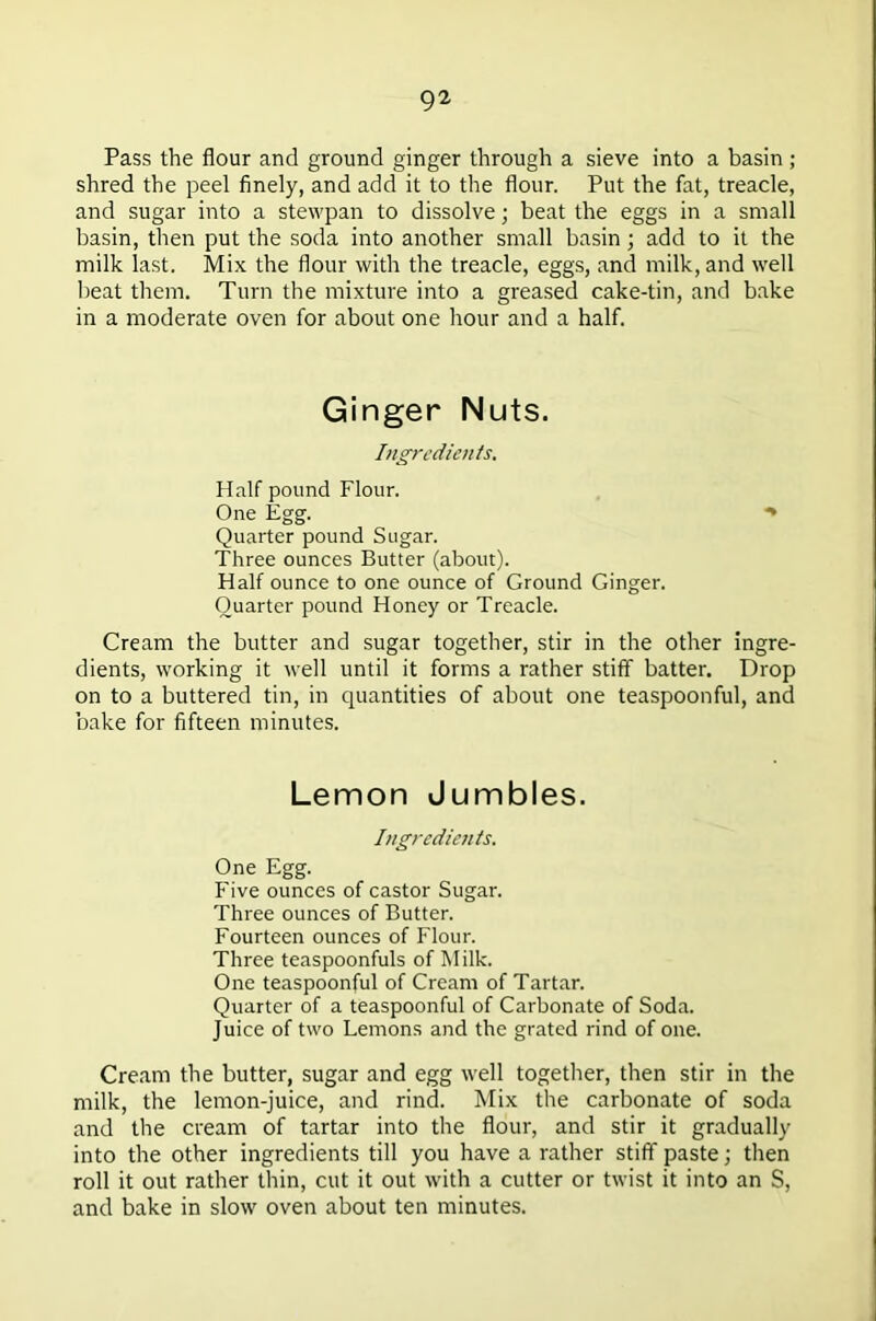 Pass the flour and ground ginger through a sieve into a basin ; shred the peel finely, and add it to the flour. Put the fat, treacle, and sugar into a stewpan to dissolve; beat the eggs in a small basin, then put the soda into another small basin; add to it the milk last. Mix the flour with the treacle, eggs, and milk, and well beat them. Turn the mixture into a greased cake-tin, and bake in a moderate oven for about one hour and a half. Ginger Nuts. Ingredients, Half pound Flour. One Egg. ** Quarter pound Sugar. Three ounces Butter (about). Half ounce to one ounce of Ground Ginger. Quarter pound Honey or Treacle. Cream the butter and sugar together, stir in the other ingre- dients, working it well until it forms a rather stiff batter. Drop on to a buttered tin, in quantities of about one teaspoonful, and bake for fifteen minutes. Lemon Jumbles. Ingredients. One Egg. Five ounces of castor Sugar. Three ounces of Butter. Fourteen ounces of Flour. Three teaspoonfuls of Milk. One teaspoonful of Cream of Tartar. Quarter of a teaspoonful of Carbonate of Soda. Juice of two Lemons and the grated rind of one. Cream the butter, sugar and egg well together, then stir in the milk, the lemon-juice, and rind. Mix the carbonate of soda and the cream of tartar into the flour, and stir it gradually into the other ingredients till you have a rather stiff paste; then roll it out rather thin, cut it out with a cutter or twist it into an S, and bake in slow oven about ten minutes.