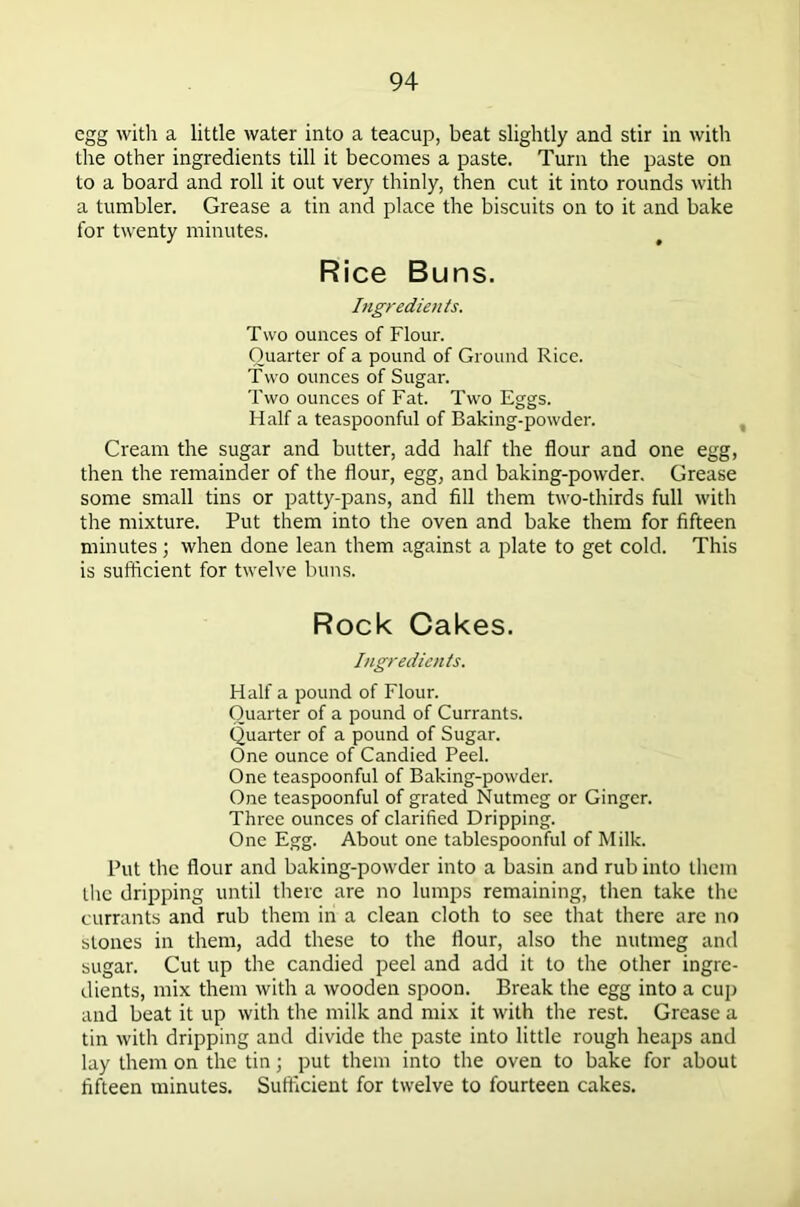 egg with a little water into a teacup, beat slightly and stir in with the other ingredients till it becomes a paste. Turn the paste on to a board and roll it out very thinly, then cut it into rounds with a tumbler. Grease a tin and place the biscuits on to it and bake for twenty minutes. Rice Buns. Ingredients. Two ounces of Flour. Quarter of a pound of Ground Rice. Two ounces of Sugar. Two ounces of Fat. Two Eggs. Half a teaspoonful of Baking-powder. Cream the sugar and butter, add half the flour and one egg, then the remainder of the flour, egg, and baking-powder. Grease some small tins or patty-pans, and fill them two-thirds full with the mixture. Put them into the oven and bake them for fifteen minutes ; when done lean them against a plate to get cold. This is sufficient for twelve buns. Rock Cakes. Ingredients. Half a pound of Flour. Quarter of a pound of Currants. Quarter of a pound of Sugar. One ounce of Candied Peel. One teaspoonful of Baking-powder. One teaspoonful of grated Nutmeg or Ginger. Three ounces of clarified Dripping. One Egg. About one tablespoonful of Milk. Put the flour and baking-powder into a basin and rub into them the dripping until there are no lumps remaining, then take the currants and rub them in a clean cloth to see that there are no stones in them, add these to the flour, also the nutmeg and sugar. Cut up the candied peel and add it to the other ingre- dients, mix them with a wooden spoon. Break the egg into a cup and beat it up with the milk and mix it with the rest. Grease a tin with dripping and divide the paste into little rough heaps and lay them on the tin; put them into the oven to bake for about fifteen minutes. Sufficient for twelve to fourteen cakes.