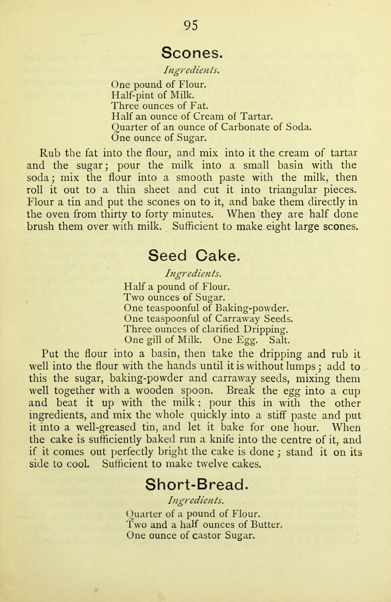 Scones. Ingredients. One pound of Flour. Half-pint of Milk. Three ounces of Fat. Half an ounce of Cream of Tartar. Quarter of an ounce of Carbonate of Soda. One ounce of Sugar. Rub the fat into the flour, and mix into it the cream of tartar and the sugar; pour the milk into a small basin with the soda; mix the flour into a smooth paste with the milk, then roll it out to a thin sheet and cut it into triangular pieces. Flour a tin and put the scones on to it, and bake them directly in the oven from thirty to forty minutes. When they are half done brush them over with milk. Sufficient to make eight large scones. Seed Cake. Ingredients. Half a pound of Flour. Two ounces of Sugar. One teaspoonful of Baking-powder. One teaspoonful of Carraway Seeds. Three ounces of clarified Dripping. One gill of Milk. One Egg. Salt. Put the flour into a basin, then take the dripping and rub it well into the flour with the hands until it is without lumps; add to this the sugar, baking-powder and carraway seeds, mixing them well together with a wooden spoon. Break the egg into a cup and beat it up with the milk; pour this in with the other ingredients, and mix the whole quickly into a stiff paste and put it into a well-greased tin, and let it bake for one hour. When the cake is sufficiently baked run a knife into the centre of it, and if it comes out perfectly bright the cake is done; stand it on its side to cool. Sufficient to make twelve cakes. Short-Bread. Ingredients. Quarter of a pound of Flour. Two and a half ounces of Butter. One ounce of castor Sugar.