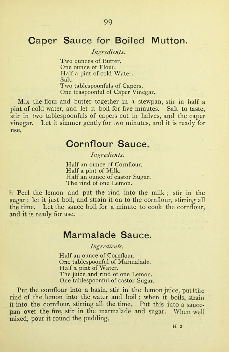 Caper Sauce for Boiled Mutton. Ingredients. Two ounces of Butter. One ounce of Flour. Half a pint of cold Water. Salt. Two tablespoonfuls of Capers. One teaspoonful of Caper Vinegar. Mix the flour and butter together in a stewpan, stir in half a pint of cold water, and let it boil for five minutes. Salt to taste, stir in two tablespoonfuls of capers cut in halves, and the caper vinegar. Let it simmer gently for two minutes, and it is ready for use. Cornflour Sauce. Ingredients. Half an ounce of Cornflour. Half a pint of Milk. Half an ounce of castor Sugar. The rind of one Lemon. L Peel the lemon and put the rind into the milk; stir in the sugar; let it just boil, and strain it on to the cornflour, stirring all the time. Let the sauce boil for a minute to cook the cornflour, and it is ready for use. Marmalade Sauce. Ingredients. Half an ounce of Cornflour. One tablespoonful of Marmalade. Half a pint of Water. The juice and rind of one Lemon. One tablespoonful of castor Sugar. Put the cornflour into a basin, stir in the lemon-juice, put!the rind of the lemon into the water and boil; when it boils, strain it into the cornflour, stirring all the time. Put this into a sauce- pan over the fire, stir in the marmalade and sugar. When well mixed, pour it round the pudding. H 2