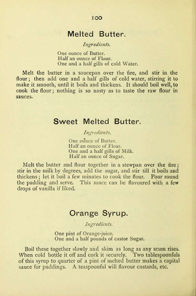 Melted Butter. Ingredients. One ounce of Butter. Half an ounce of Flour. One and a half gills of cold Water. Melt the butter in a saucepan over the fire, and stir in the flour; then add one and a half gills of cold water, stirring it to make it smooth, until it boils and thickens. It should boil well, to cook the flour; nothing is so nasty as to taste the raw flour in sauces. Sweet Melted Butter. Ingredients. One ounce of Butter. Half an ounce of Flour. One and a half gills of Milk. Half an ounce of Sugar. Melt the butter and flour together in a stewpan over the fire; stir in the milk by degrees, add the sugar, and stir till it boils and thickens; let it boil a few minutes to cook the flour. Pour round the pudding and serve. This sauce can be flavoured with a few drops of vanilla if liked. Orange Syrup. Ingredients. One pint of Orange-juice. One and a half pounds of castor Sugar. Boil these together slowly and skim as long as any scum rises. When cold bottle it off and cork it securely. Two tablespoonfuls of this syrup to quarter of a pint of melted butter makes a capital sauce for puddings. A teaspoonful will flavour custards, etc.