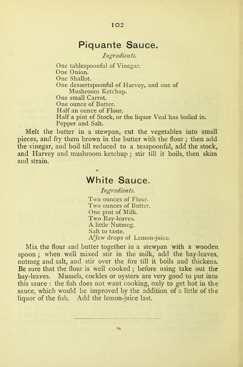 Piquante Sauce. Ingredients. One tablespoonful of Vinegar. One Onion. One Shallot. One dessertspoonful of Harvey, and one of Mushroom Ketchup. One small Carrot. One ounce of Butter. Half an ounce of Flour. Half a pint of Stock, or the liquor Veal has boiled in. Pepper and Salt. Melt the butter in a stevvpan, cut the vegetables into small pieces, and fry them brown in the butter with the flour; then add the vinegar, and boil till reduced to a teaspoonful, add the stock, and Harvey and mushroom ketchup ; stir till it boils, then skim and strain. White Sauce. Ingredients. Two ounces of Flour. Two ounces of Butter. One pint of Milk. Two Bay-leaves. A little Nutmeg. Salt to taste. A'fevv drops of Lemon-juice. Mix the flour and butter together in a stewpan with a wooden spoon ; when well mixed stir in the milk, add the bay-leaves, nutmeg and salt, and stir over the fire till it boils and thickens. Be sure that the flour is well cooked; before using take out the bay-leaves. Mussels, cockles or oysters are very good to put into this sauce : the fish does not want cooking, only to get hot in the sauce, which would be improved by the addition of a little of the liquor of the fish. Add the lemon-juice last.